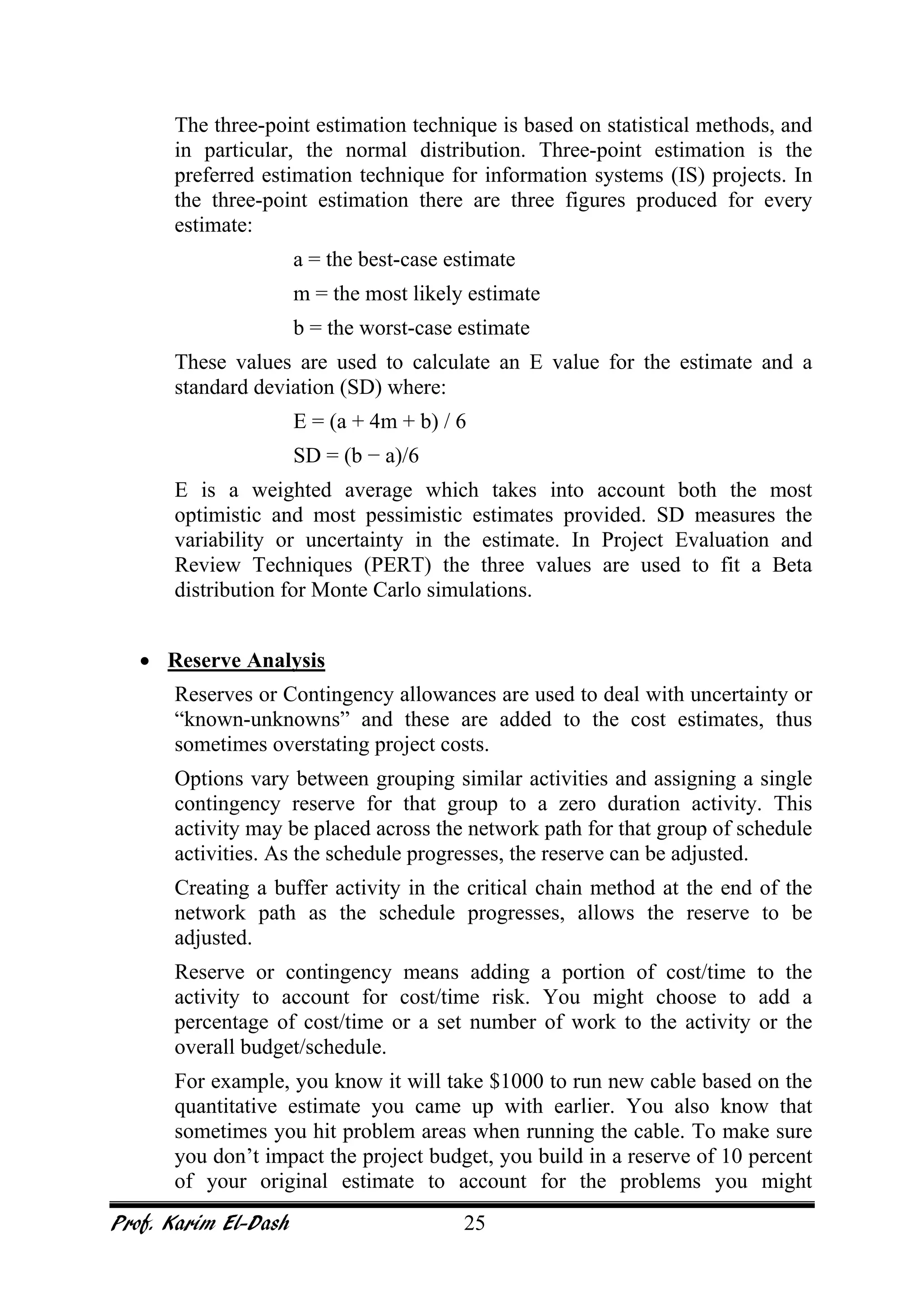 Prof. Karim El-Dash 25
The three-point estimation technique is based on statistical methods, and
in particular, the normal distribution. Three-point estimation is the
preferred estimation technique for information systems (IS) projects. In
the three-point estimation there are three figures produced for every
estimate:
a = the best-case estimate
m = the most likely estimate
b = the worst-case estimate
These values are used to calculate an E value for the estimate and a
standard deviation (SD) where:
E = (a + 4m + b) / 6
SD = (b − a)/6
E is a weighted average which takes into account both the most
optimistic and most pessimistic estimates provided. SD measures the
variability or uncertainty in the estimate. In Project Evaluation and
Review Techniques (PERT) the three values are used to fit a Beta
distribution for Monte Carlo simulations.
• Reserve Analysis
Reserves or Contingency allowances are used to deal with uncertainty or
“known-unknowns” and these are added to the cost estimates, thus
sometimes overstating project costs.
Options vary between grouping similar activities and assigning a single
contingency reserve for that group to a zero duration activity. This
activity may be placed across the network path for that group of schedule
activities. As the schedule progresses, the reserve can be adjusted.
Creating a buffer activity in the critical chain method at the end of the
network path as the schedule progresses, allows the reserve to be
adjusted.
Reserve or contingency means adding a portion of cost/time to the
activity to account for cost/time risk. You might choose to add a
percentage of cost/time or a set number of work to the activity or the
overall budget/schedule.
For example, you know it will take $1000 to run new cable based on the
quantitative estimate you came up with earlier. You also know that
sometimes you hit problem areas when running the cable. To make sure
you don’t impact the project budget, you build in a reserve of 10 percent
of your original estimate to account for the problems you might
 
