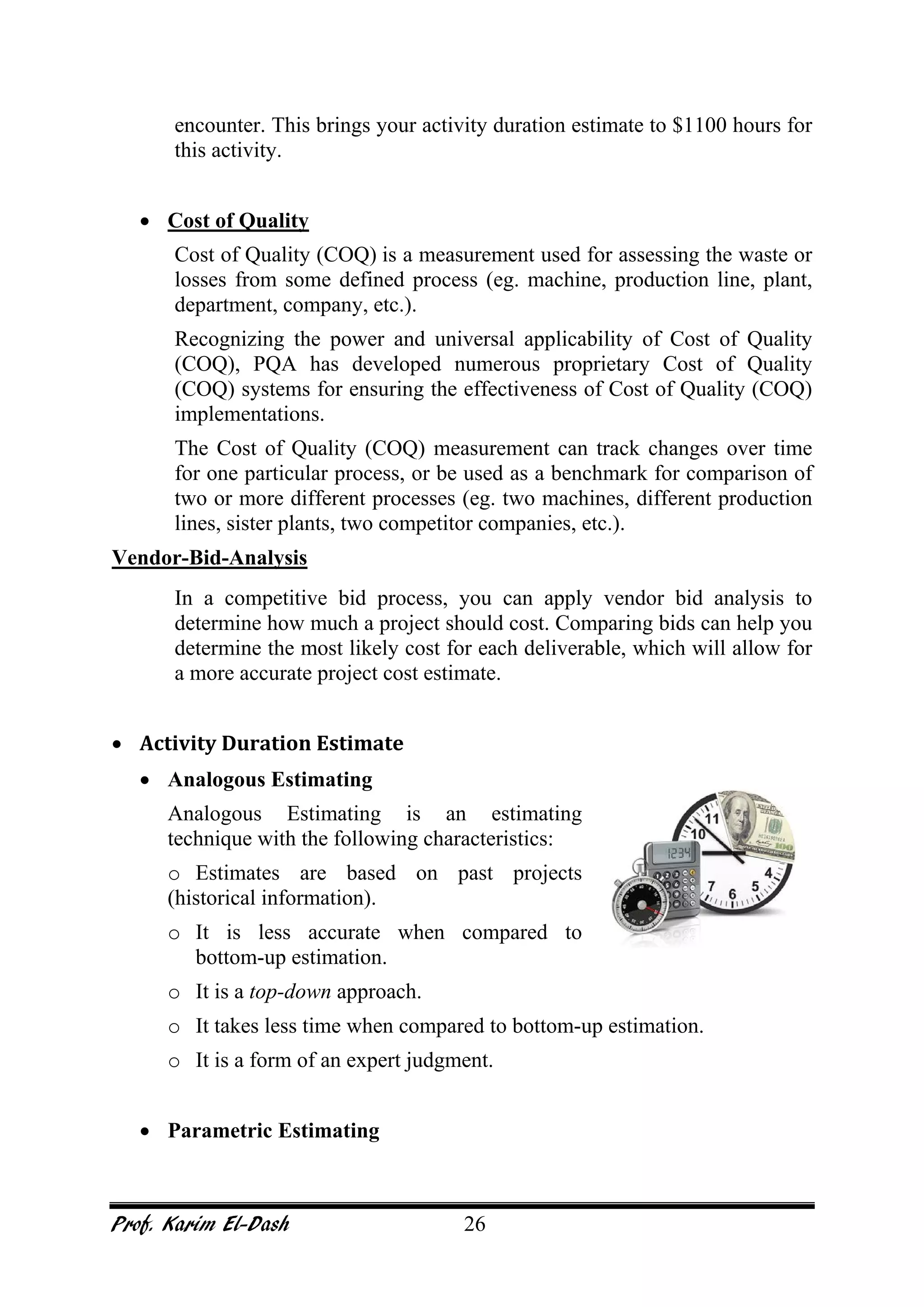 Prof. Karim El-Dash 26
encounter. This brings your activity duration estimate to $1100 hours for
this activity.
• Cost of Quality
Cost of Quality (COQ) is a measurement used for assessing the waste or
losses from some defined process (eg. machine, production line, plant,
department, company, etc.).
Recognizing the power and universal applicability of Cost of Quality
(COQ), PQA has developed numerous proprietary Cost of Quality
(COQ) systems for ensuring the effectiveness of Cost of Quality (COQ)
implementations.
The Cost of Quality (COQ) measurement can track changes over time
for one particular process, or be used as a benchmark for comparison of
two or more different processes (eg. two machines, different production
lines, sister plants, two competitor companies, etc.).
Vendor-Bid-Analysis
In a competitive bid process, you can apply vendor bid analysis to
determine how much a project should cost. Comparing bids can help you
determine the most likely cost for each deliverable, which will allow for
a more accurate project cost estimate.
• Activity Duration Estimate
• Analogous Estimating
Analogous Estimating is an estimating
technique with the following characteristics:
o Estimates are based on past projects
(historical information).
o It is less accurate when compared to
bottom-up estimation.
o It is a top-down approach.
o It takes less time when compared to bottom-up estimation.
o It is a form of an expert judgment.
• Parametric Estimating
 
