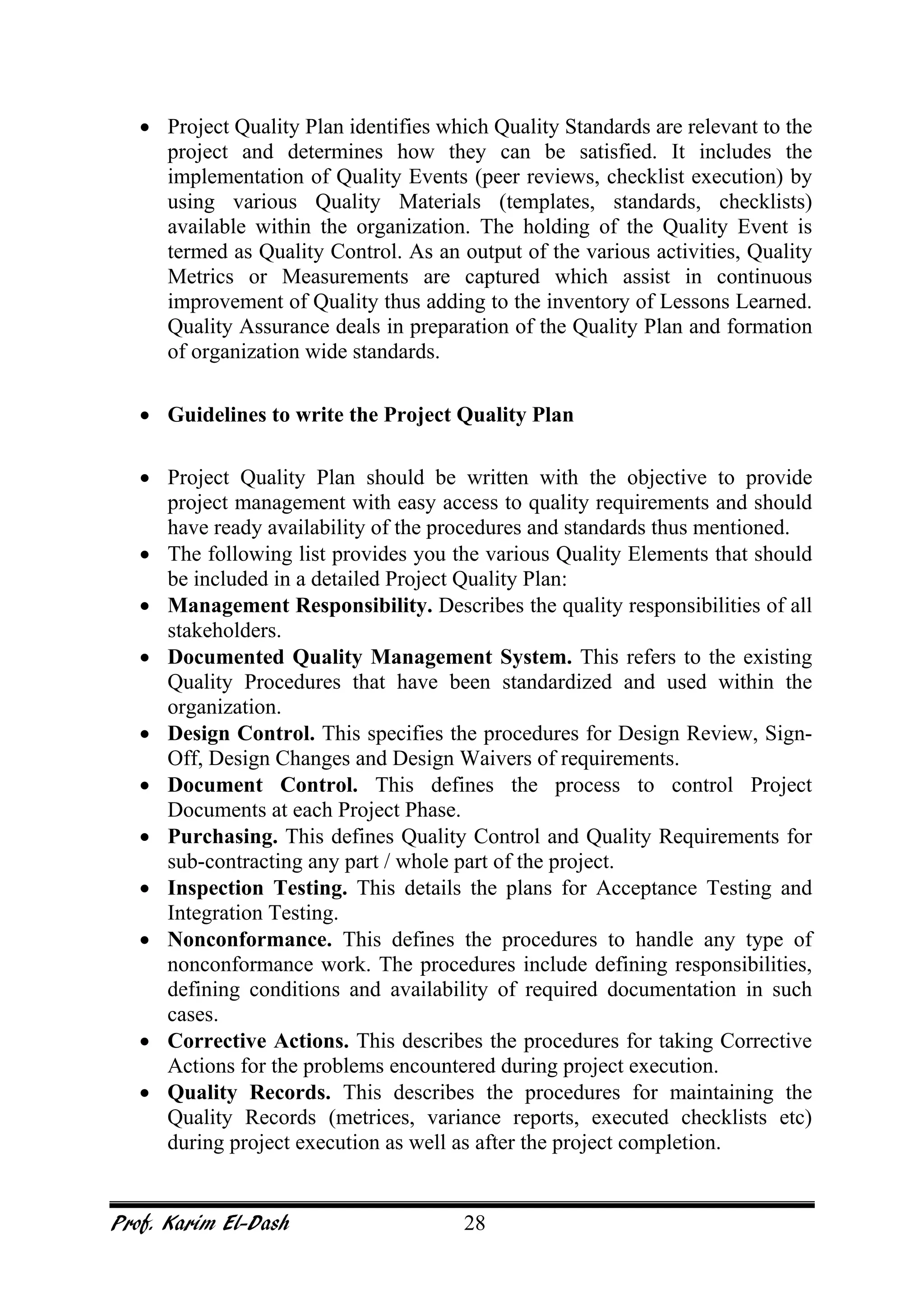 Prof. Karim El-Dash 28
• Project Quality Plan identifies which Quality Standards are relevant to the
project and determines how they can be satisfied. It includes the
implementation of Quality Events (peer reviews, checklist execution) by
using various Quality Materials (templates, standards, checklists)
available within the organization. The holding of the Quality Event is
termed as Quality Control. As an output of the various activities, Quality
Metrics or Measurements are captured which assist in continuous
improvement of Quality thus adding to the inventory of Lessons Learned.
Quality Assurance deals in preparation of the Quality Plan and formation
of organization wide standards.
• Guidelines to write the Project Quality Plan
• Project Quality Plan should be written with the objective to provide
project management with easy access to quality requirements and should
have ready availability of the procedures and standards thus mentioned.
• The following list provides you the various Quality Elements that should
be included in a detailed Project Quality Plan:
• Management Responsibility. Describes the quality responsibilities of all
stakeholders.
• Documented Quality Management System. This refers to the existing
Quality Procedures that have been standardized and used within the
organization.
• Design Control. This specifies the procedures for Design Review, Sign-
Off, Design Changes and Design Waivers of requirements.
• Document Control. This defines the process to control Project
Documents at each Project Phase.
• Purchasing. This defines Quality Control and Quality Requirements for
sub-contracting any part / whole part of the project.
• Inspection Testing. This details the plans for Acceptance Testing and
Integration Testing.
• Nonconformance. This defines the procedures to handle any type of
nonconformance work. The procedures include defining responsibilities,
defining conditions and availability of required documentation in such
cases.
• Corrective Actions. This describes the procedures for taking Corrective
Actions for the problems encountered during project execution.
• Quality Records. This describes the procedures for maintaining the
Quality Records (metrices, variance reports, executed checklists etc)
during project execution as well as after the project completion.
 