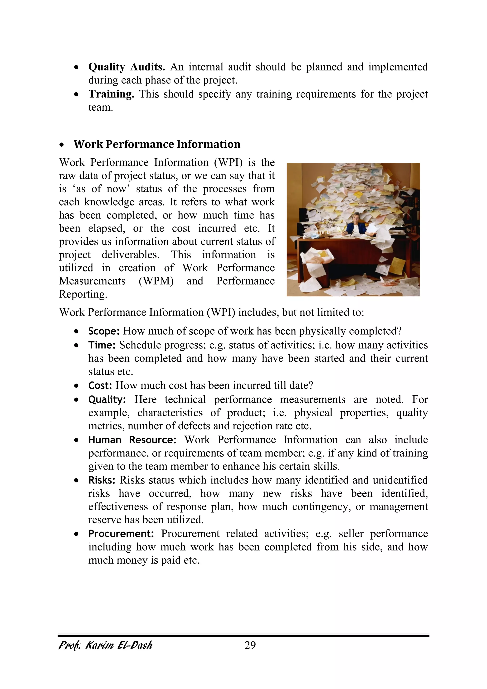 Prof. Karim El-Dash 29
• Quality Audits. An internal audit should be planned and implemented
during each phase of the project.
• Training. This should specify any training requirements for the project
team.
• Work Performance Information
Work Performance Information (WPI) is the
raw data of project status, or we can say that it
is ‘as of now’ status of the processes from
each knowledge areas. It refers to what work
has been completed, or how much time has
been elapsed, or the cost incurred etc. It
provides us information about current status of
project deliverables. This information is
utilized in creation of Work Performance
Measurements (WPM) and Performance
Reporting.
Work Performance Information (WPI) includes, but not limited to:
• Scope: How much of scope of work has been physically completed?
• Time: Schedule progress; e.g. status of activities; i.e. how many activities
has been completed and how many have been started and their current
status etc.
• Cost: How much cost has been incurred till date?
• Quality: Here technical performance measurements are noted. For
example, characteristics of product; i.e. physical properties, quality
metrics, number of defects and rejection rate etc.
• Human Resource: Work Performance Information can also include
performance, or requirements of team member; e.g. if any kind of training
given to the team member to enhance his certain skills.
• Risks: Risks status which includes how many identified and unidentified
risks have occurred, how many new risks have been identified,
effectiveness of response plan, how much contingency, or management
reserve has been utilized.
• Procurement: Procurement related activities; e.g. seller performance
including how much work has been completed from his side, and how
much money is paid etc.
 