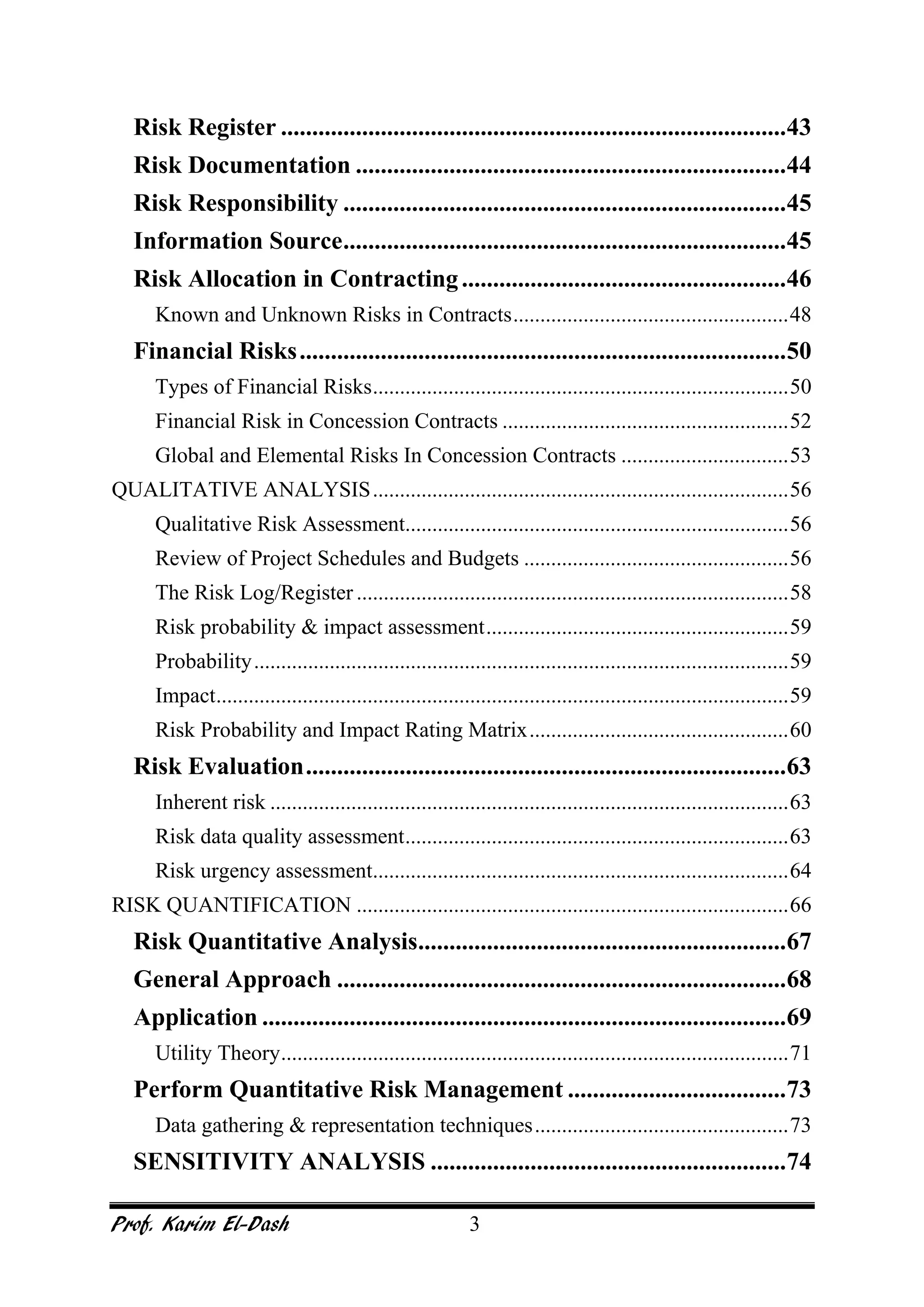 Prof. Karim El-Dash 3
Risk Register .................................................................................43
Risk Documentation .....................................................................44
Risk Responsibility .......................................................................45
Information Source.......................................................................45
Risk Allocation in Contracting....................................................46
Known and Unknown Risks in Contracts...................................................48
Financial Risks..............................................................................50
Types of Financial Risks.............................................................................50
Financial Risk in Concession Contracts .....................................................52
Global and Elemental Risks In Concession Contracts ...............................53
QUALITATIVE ANALYSIS.............................................................................56
Qualitative Risk Assessment.......................................................................56
Review of Project Schedules and Budgets .................................................56
The Risk Log/Register ................................................................................58
Risk probability & impact assessment........................................................59
Probability...................................................................................................59
Impact..........................................................................................................59
Risk Probability and Impact Rating Matrix................................................60
Risk Evaluation.............................................................................63
Inherent risk ................................................................................................63
Risk data quality assessment.......................................................................63
Risk urgency assessment.............................................................................64
RISK QUANTIFICATION ................................................................................66
Risk Quantitative Analysis...........................................................67
General Approach ........................................................................68
Application ....................................................................................69
Utility Theory..............................................................................................71
Perform Quantitative Risk Management ...................................73
Data gathering & representation techniques...............................................73
SENSITIVITY ANALYSIS .........................................................74
 