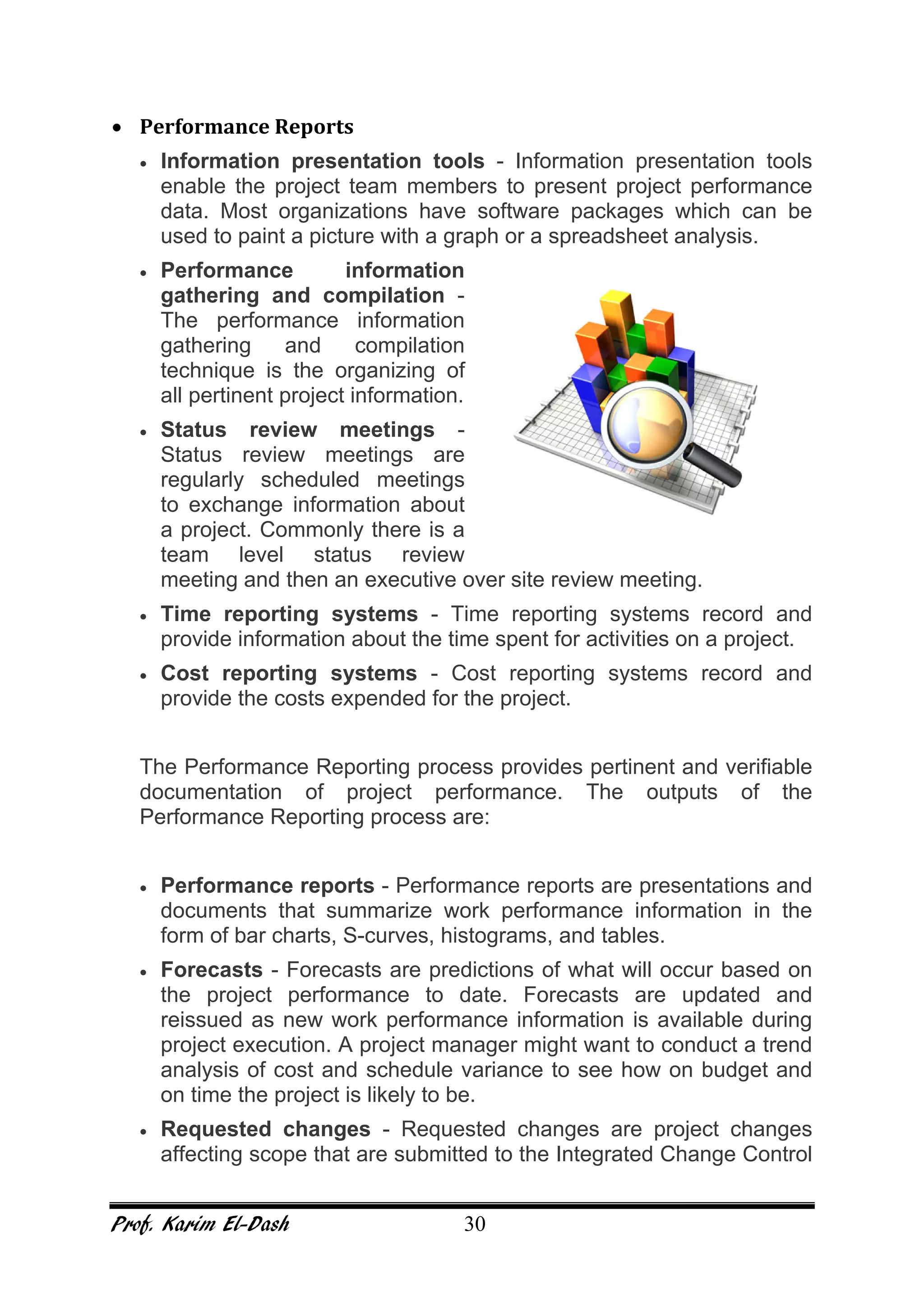 Prof. Karim El-Dash 30
• Performance Reports
• Information presentation tools - Information presentation tools
enable the project team members to present project performance
data. Most organizations have software packages which can be
used to paint a picture with a graph or a spreadsheet analysis.
• Performance information
gathering and compilation -
The performance information
gathering and compilation
technique is the organizing of
all pertinent project information.
• Status review meetings -
Status review meetings are
regularly scheduled meetings
to exchange information about
a project. Commonly there is a
team level status review
meeting and then an executive over site review meeting.
• Time reporting systems - Time reporting systems record and
provide information about the time spent for activities on a project.
• Cost reporting systems - Cost reporting systems record and
provide the costs expended for the project.
The Performance Reporting process provides pertinent and verifiable
documentation of project performance. The outputs of the
Performance Reporting process are:
• Performance reports - Performance reports are presentations and
documents that summarize work performance information in the
form of bar charts, S-curves, histograms, and tables.
• Forecasts - Forecasts are predictions of what will occur based on
the project performance to date. Forecasts are updated and
reissued as new work performance information is available during
project execution. A project manager might want to conduct a trend
analysis of cost and schedule variance to see how on budget and
on time the project is likely to be.
• Requested changes - Requested changes are project changes
affecting scope that are submitted to the Integrated Change Control
 