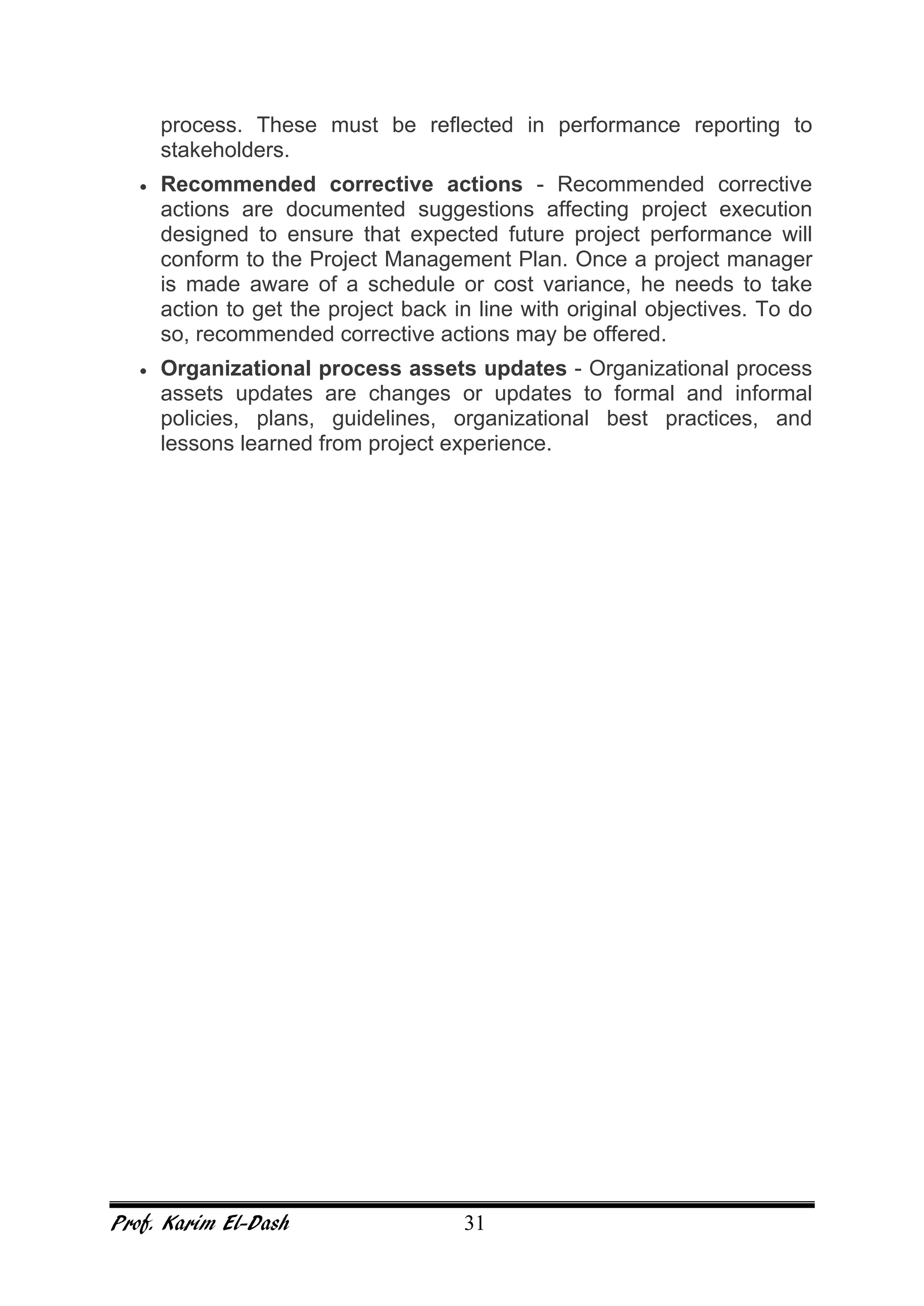 Prof. Karim El-Dash 31
process. These must be reflected in performance reporting to
stakeholders.
• Recommended corrective actions - Recommended corrective
actions are documented suggestions affecting project execution
designed to ensure that expected future project performance will
conform to the Project Management Plan. Once a project manager
is made aware of a schedule or cost variance, he needs to take
action to get the project back in line with original objectives. To do
so, recommended corrective actions may be offered.
• Organizational process assets updates - Organizational process
assets updates are changes or updates to formal and informal
policies, plans, guidelines, organizational best practices, and
lessons learned from project experience.
 