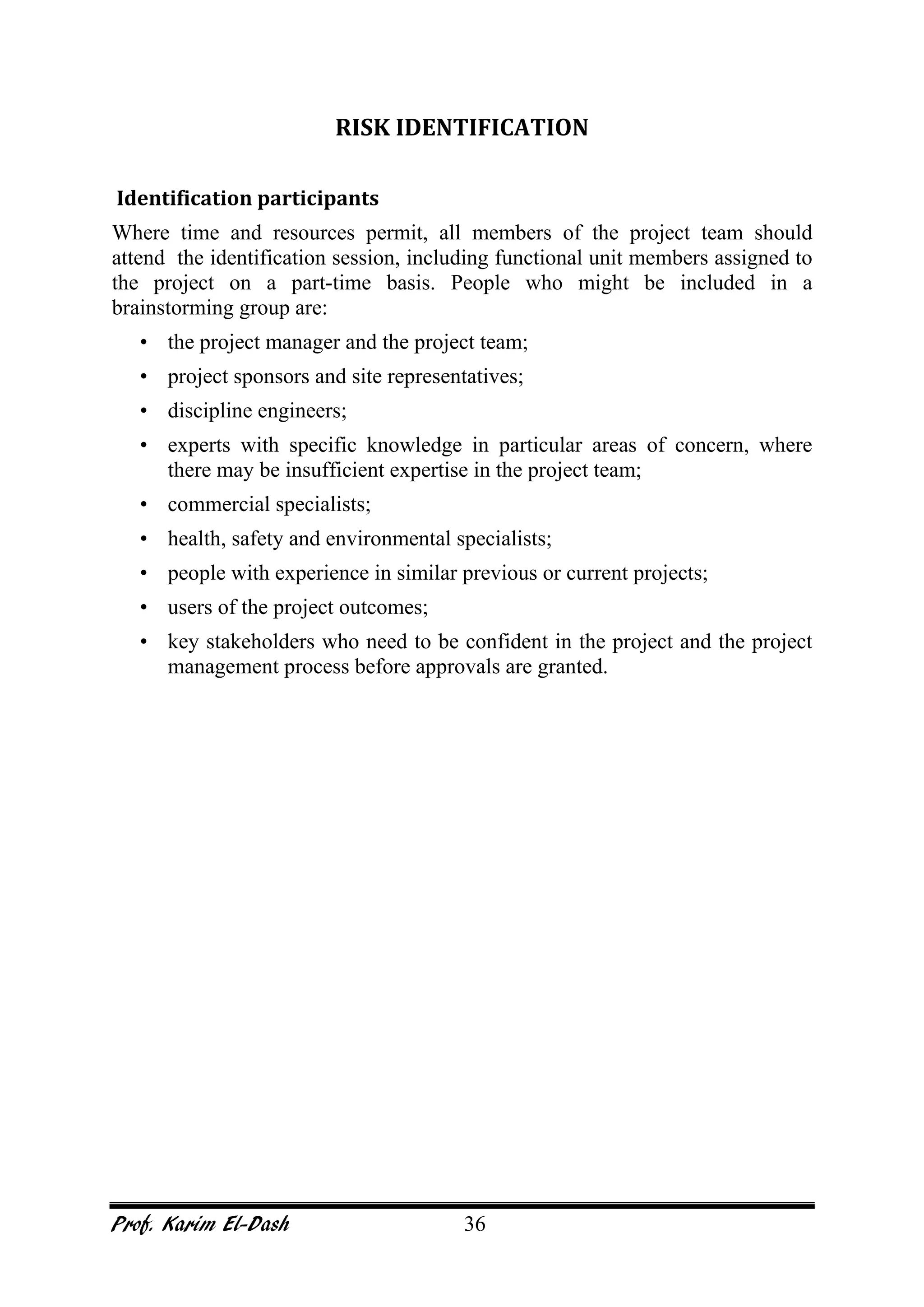 Prof. Karim El-Dash 36
RISK IDENTIFICATION
Identification participants
Where time and resources permit, all members of the project team should
attend the identification session, including functional unit members assigned to
the project on a part-time basis. People who might be included in a
brainstorming group are:
• the project manager and the project team;
• project sponsors and site representatives;
• discipline engineers;
• experts with specific knowledge in particular areas of concern, where
there may be insufficient expertise in the project team;
• commercial specialists;
• health, safety and environmental specialists;
• people with experience in similar previous or current projects;
• users of the project outcomes;
• key stakeholders who need to be confident in the project and the project
management process before approvals are granted.
 