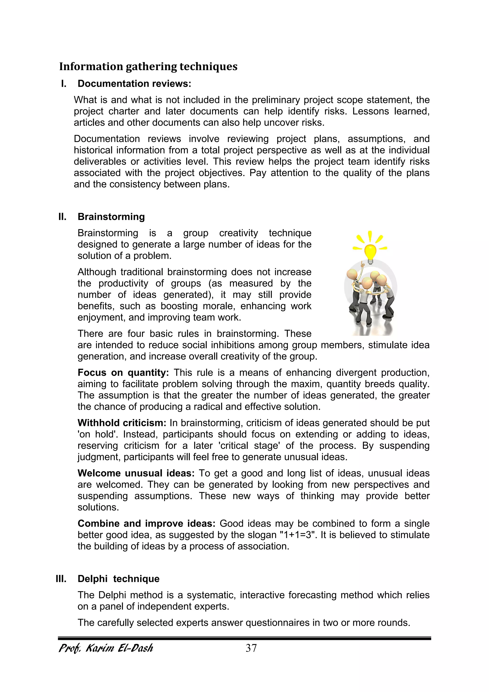 Prof. Karim El-Dash 37
Information gathering techniques
I. Documentation reviews:
What is and what is not included in the preliminary project scope statement, the
project charter and later documents can help identify risks. Lessons learned,
articles and other documents can also help uncover risks.
Documentation reviews involve reviewing project plans, assumptions, and
historical information from a total project perspective as well as at the individual
deliverables or activities level. This review helps the project team identify risks
associated with the project objectives. Pay attention to the quality of the plans
and the consistency between plans.
II. Brainstorming
Brainstorming is a group creativity technique
designed to generate a large number of ideas for the
solution of a problem.
Although traditional brainstorming does not increase
the productivity of groups (as measured by the
number of ideas generated), it may still provide
benefits, such as boosting morale, enhancing work
enjoyment, and improving team work.
There are four basic rules in brainstorming. These
are intended to reduce social inhibitions among group members, stimulate idea
generation, and increase overall creativity of the group.
Focus on quantity: This rule is a means of enhancing divergent production,
aiming to facilitate problem solving through the maxim, quantity breeds quality.
The assumption is that the greater the number of ideas generated, the greater
the chance of producing a radical and effective solution.
Withhold criticism: In brainstorming, criticism of ideas generated should be put
'on hold'. Instead, participants should focus on extending or adding to ideas,
reserving criticism for a later 'critical stage' of the process. By suspending
judgment, participants will feel free to generate unusual ideas.
Welcome unusual ideas: To get a good and long list of ideas, unusual ideas
are welcomed. They can be generated by looking from new perspectives and
suspending assumptions. These new ways of thinking may provide better
solutions.
Combine and improve ideas: Good ideas may be combined to form a single
better good idea, as suggested by the slogan "1+1=3". It is believed to stimulate
the building of ideas by a process of association.
III. Delphi technique
The Delphi method is a systematic, interactive forecasting method which relies
on a panel of independent experts.
The carefully selected experts answer questionnaires in two or more rounds.
 