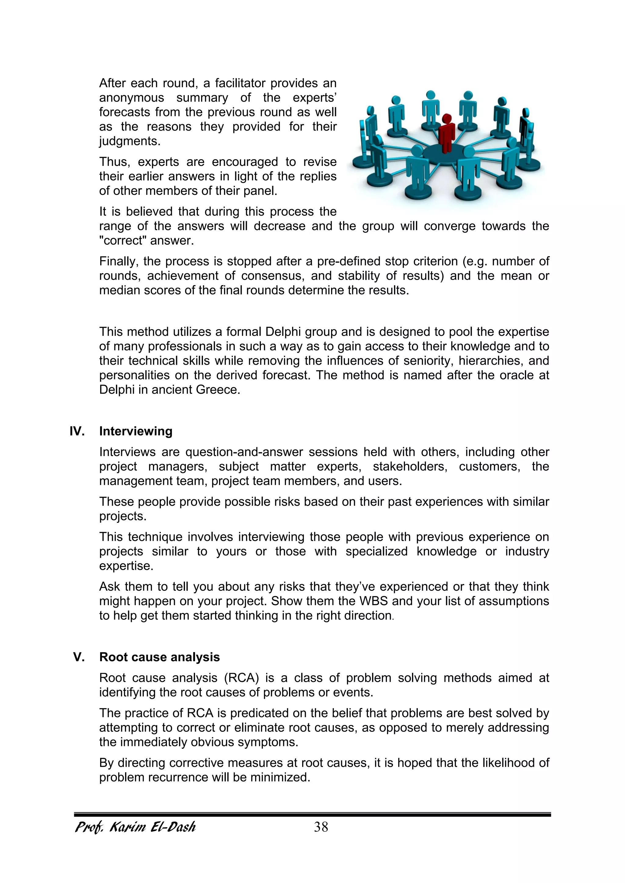 Prof. Karim El-Dash 38
After each round, a facilitator provides an
anonymous summary of the experts’
forecasts from the previous round as well
as the reasons they provided for their
judgments.
Thus, experts are encouraged to revise
their earlier answers in light of the replies
of other members of their panel.
It is believed that during this process the
range of the answers will decrease and the group will converge towards the
"correct" answer.
Finally, the process is stopped after a pre-defined stop criterion (e.g. number of
rounds, achievement of consensus, and stability of results) and the mean or
median scores of the final rounds determine the results.
This method utilizes a formal Delphi group and is designed to pool the expertise
of many professionals in such a way as to gain access to their knowledge and to
their technical skills while removing the influences of seniority, hierarchies, and
personalities on the derived forecast. The method is named after the oracle at
Delphi in ancient Greece.
IV. Interviewing
Interviews are question-and-answer sessions held with others, including other
project managers, subject matter experts, stakeholders, customers, the
management team, project team members, and users.
These people provide possible risks based on their past experiences with similar
projects.
This technique involves interviewing those people with previous experience on
projects similar to yours or those with specialized knowledge or industry
expertise.
Ask them to tell you about any risks that they’ve experienced or that they think
might happen on your project. Show them the WBS and your list of assumptions
to help get them started thinking in the right direction.
V. Root cause analysis
Root cause analysis (RCA) is a class of problem solving methods aimed at
identifying the root causes of problems or events.
The practice of RCA is predicated on the belief that problems are best solved by
attempting to correct or eliminate root causes, as opposed to merely addressing
the immediately obvious symptoms.
By directing corrective measures at root causes, it is hoped that the likelihood of
problem recurrence will be minimized.
 