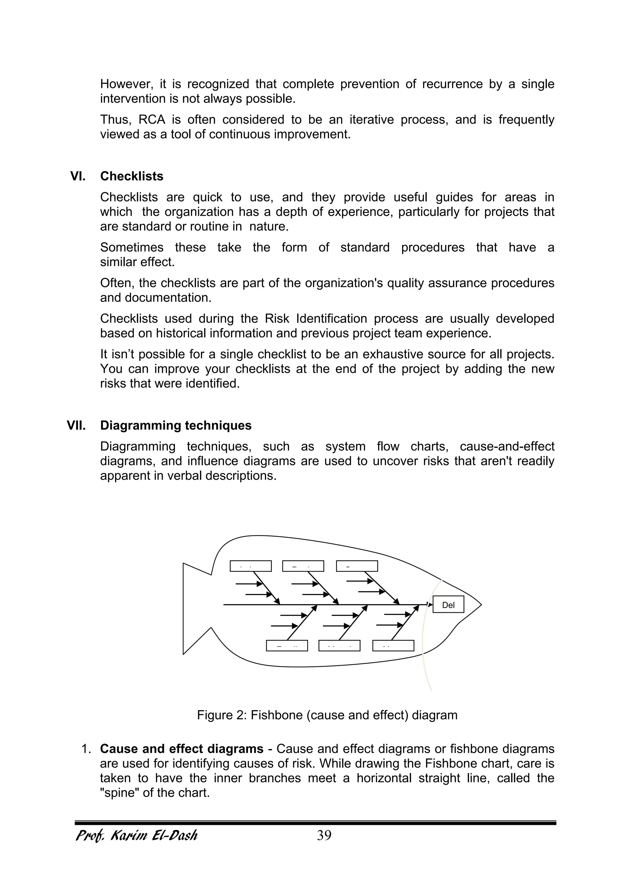 Prof. Karim El-Dash 39
However, it is recognized that complete prevention of recurrence by a single
intervention is not always possible.
Thus, RCA is often considered to be an iterative process, and is frequently
viewed as a tool of continuous improvement.
VI. Checklists
Checklists are quick to use, and they provide useful guides for areas in
which the organization has a depth of experience, particularly for projects that
are standard or routine in nature.
Sometimes these take the form of standard procedures that have a
similar effect.
Often, the checklists are part of the organization's quality assurance procedures
and documentation.
Checklists used during the Risk Identification process are usually developed
based on historical information and previous project team experience.
It isn’t possible for a single checklist to be an exhaustive source for all projects.
You can improve your checklists at the end of the project by adding the new
risks that were identified.
VII. Diagramming techniques
Diagramming techniques, such as system flow charts, cause-and-effect
diagrams, and influence diagrams are used to uncover risks that aren't readily
apparent in verbal descriptions.
Figure 2: Fishbone (cause and effect) diagram
1. Cause and effect diagrams - Cause and effect diagrams or fishbone diagrams
are used for identifying causes of risk. While drawing the Fishbone chart, care is
taken to have the inner branches meet a horizontal straight line, called the
"spine" of the chart.
Del
MM t iF di
SP dL b
 