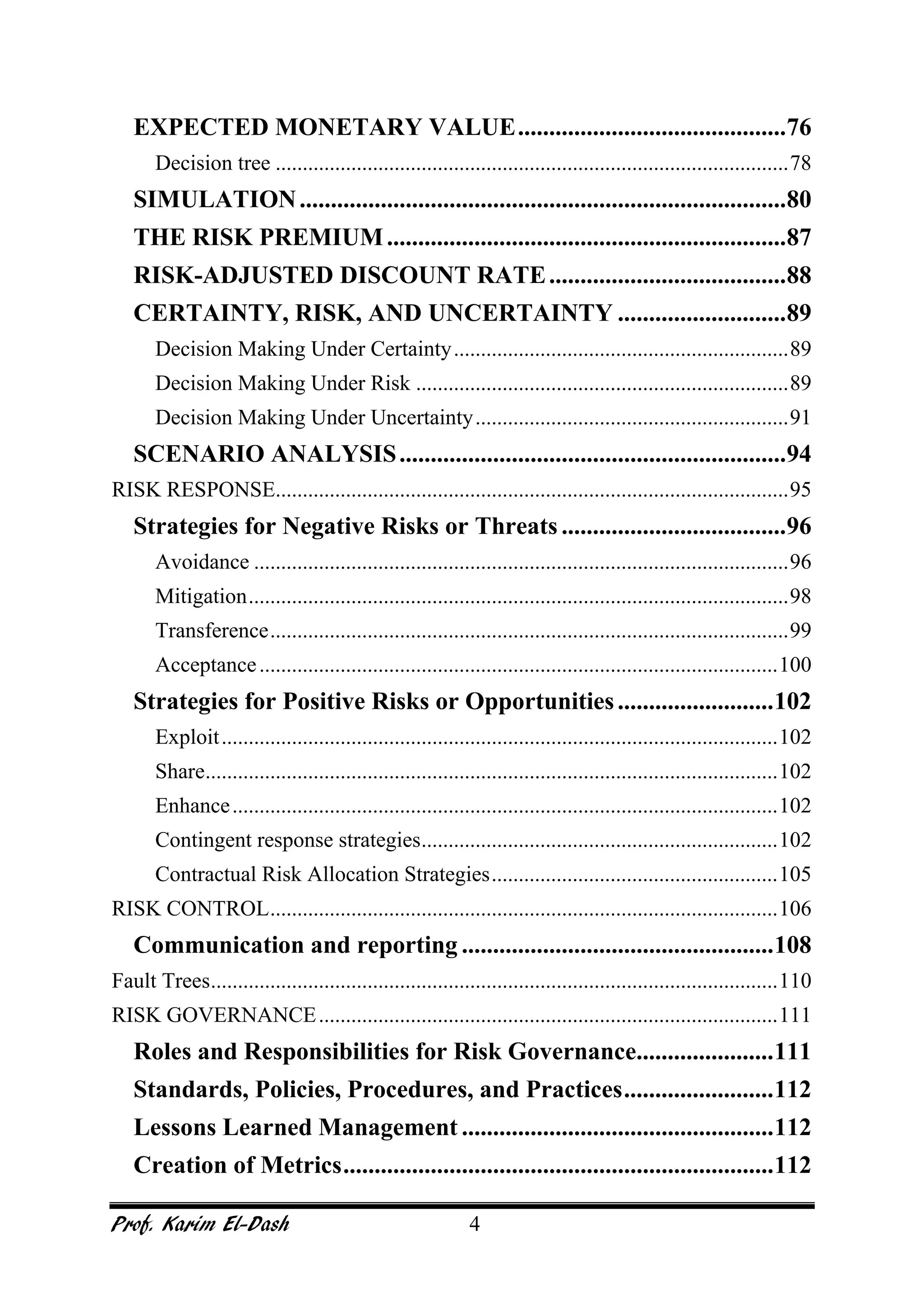 Prof. Karim El-Dash 4
EXPECTED MONETARY VALUE...........................................76
Decision tree ...............................................................................................78
SIMULATION..............................................................................80
THE RISK PREMIUM................................................................87
RISK-ADJUSTED DISCOUNT RATE......................................88
CERTAINTY, RISK, AND UNCERTAINTY ...........................89
Decision Making Under Certainty..............................................................89
Decision Making Under Risk .....................................................................89
Decision Making Under Uncertainty..........................................................91
SCENARIO ANALYSIS..............................................................94
RISK RESPONSE...............................................................................................95
Strategies for Negative Risks or Threats ....................................96
Avoidance ...................................................................................................96
Mitigation....................................................................................................98
Transference................................................................................................99
Acceptance................................................................................................100
Strategies for Positive Risks or Opportunities.........................102
Exploit.......................................................................................................102
Share..........................................................................................................102
Enhance.....................................................................................................102
Contingent response strategies..................................................................102
Contractual Risk Allocation Strategies.....................................................105
RISK CONTROL..............................................................................................106
Communication and reporting ..................................................108
Fault Trees.........................................................................................................110
RISK GOVERNANCE.....................................................................................111
Roles and Responsibilities for Risk Governance......................111
Standards, Policies, Procedures, and Practices........................112
Lessons Learned Management ..................................................112
Creation of Metrics.....................................................................112
 