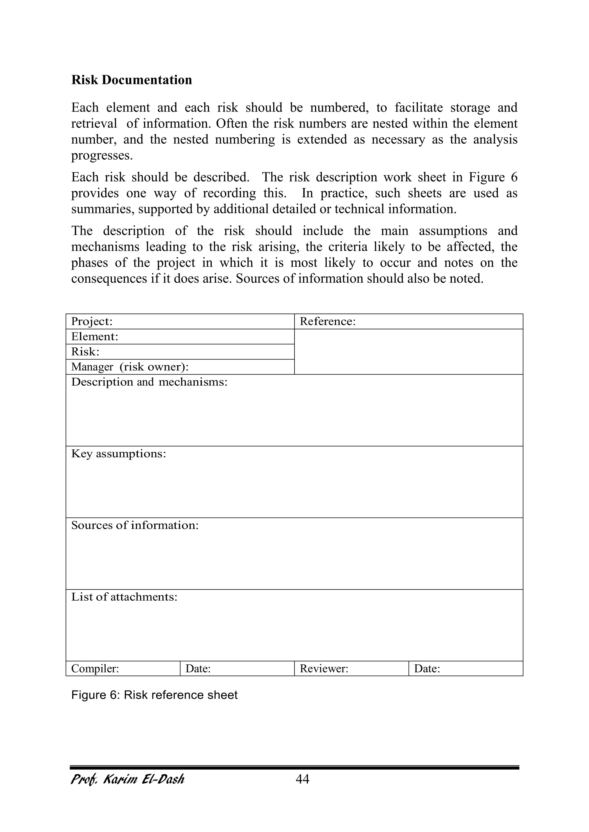 Prof. Karim El-Dash 44
Risk Documentation
Each element and each risk should be numbered, to facilitate storage and
retrieval of information. Often the risk numbers are nested within the element
number, and the nested numbering is extended as necessary as the analysis
progresses.
Each risk should be described. The risk description work sheet in Figure 6
provides one way of recording this. In practice, such sheets are used as
summaries, supported by additional detailed or technical information.
The description of the risk should include the main assumptions and
mechanisms leading to the risk arising, the criteria likely to be affected, the
phases of the project in which it is most likely to occur and notes on the
consequences if it does arise. Sources of information should also be noted.
Project: Reference:
Element:
Risk:
Manager (risk owner):
Description and mechanisms:
Key assumptions:
Sources of information:
List of attachments:
Compiler: Date: Reviewer: Date:
Figure 6: Risk reference sheet
 