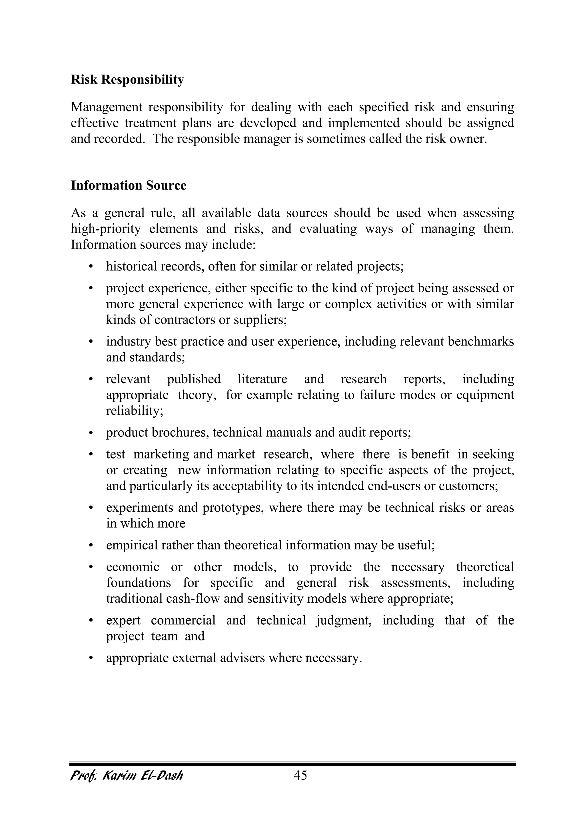 Prof. Karim El-Dash 45
Risk Responsibility
Management responsibility for dealing with each specified risk and ensuring
effective treatment plans are developed and implemented should be assigned
and recorded. The responsible manager is sometimes called the risk owner.
Information Source
As a general rule, all available data sources should be used when assessing
high-priority elements and risks, and evaluating ways of managing them.
Information sources may include:
• historical records, often for similar or related projects;
• project experience, either specific to the kind of project being assessed or
more general experience with large or complex activities or with similar
kinds of contractors or suppliers;
• industry best practice and user experience, including relevant benchmarks
and standards;
• relevant published literature and research reports, including
appropriate theory, for example relating to failure modes or equipment
reliability;
• product brochures, technical manuals and audit reports;
• test marketing and market research, where there is benefit in seeking
or creating new information relating to specific aspects of the project,
and particularly its acceptability to its intended end-users or customers;
• experiments and prototypes, where there may be technical risks or areas
in which more
• empirical rather than theoretical information may be useful;
• economic or other models, to provide the necessary theoretical
foundations for specific and general risk assessments, including
traditional cash-flow and sensitivity models where appropriate;
• expert commercial and technical judgment, including that of the
project team and
• appropriate external advisers where necessary.
 