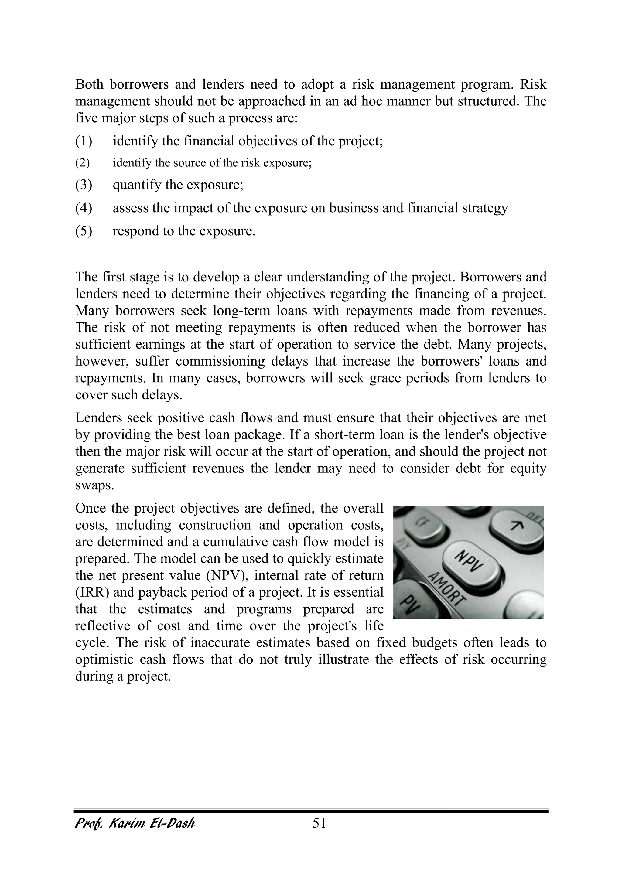 Prof. Karim El-Dash 51
Both borrowers and lenders need to adopt a risk management program. Risk
management should not be approached in an ad hoc manner but structured. The
five major steps of such a process are:
(1) identify the financial objectives of the project;
(2) identify the source of the risk exposure;
(3) quantify the exposure;
(4) assess the impact of the exposure on business and financial strategy
(5) respond to the exposure.
The first stage is to develop a clear understanding of the project. Borrowers and
lenders need to determine their objectives regarding the financing of a project.
Many borrowers seek long-term loans with repayments made from revenues.
The risk of not meeting repayments is often reduced when the borrower has
sufficient earnings at the start of operation to service the debt. Many projects,
however, suffer commissioning delays that increase the borrowers' loans and
repayments. In many cases, borrowers will seek grace periods from lenders to
cover such delays.
Lenders seek positive cash flows and must ensure that their objectives are met
by providing the best loan package. If a short-term loan is the lender's objective
then the major risk will occur at the start of operation, and should the project not
generate sufficient revenues the lender may need to consider debt for equity
swaps.
Once the project objectives are defined, the overall
costs, including construction and operation costs,
are determined and a cumulative cash flow model is
prepared. The model can be used to quickly estimate
the net present value (NPV), internal rate of return
(IRR) and payback period of a project. It is essential
that the estimates and programs prepared are
reflective of cost and time over the project's life
cycle. The risk of inaccurate estimates based on fixed budgets often leads to
optimistic cash flows that do not truly illustrate the effects of risk occurring
during a project.
 