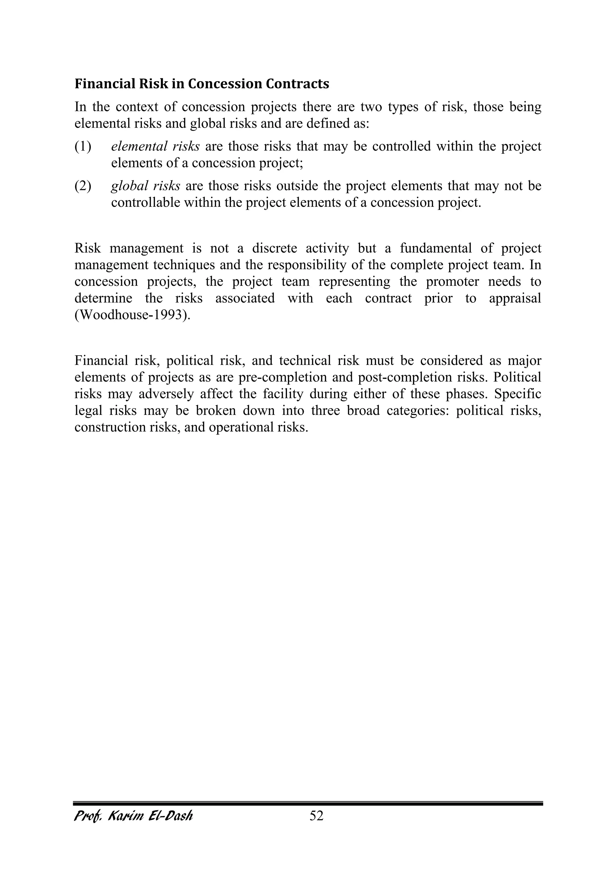 Prof. Karim El-Dash 52
Financial Risk in Concession Contracts
In the context of concession projects there are two types of risk, those being
elemental risks and global risks and are defined as:
(1) elemental risks are those risks that may be controlled within the project
elements of a concession project;
(2) global risks are those risks outside the project elements that may not be
controllable within the project elements of a concession project.
Risk management is not a discrete activity but a fundamental of project
management techniques and the responsibility of the complete project team. In
concession projects, the project team representing the promoter needs to
determine the risks associated with each contract prior to appraisal
(Woodhouse-1993).
Financial risk, political risk, and technical risk must be considered as major
elements of projects as are pre-completion and post-completion risks. Political
risks may adversely affect the facility during either of these phases. Specific
legal risks may be broken down into three broad categories: political risks,
construction risks, and operational risks.
 