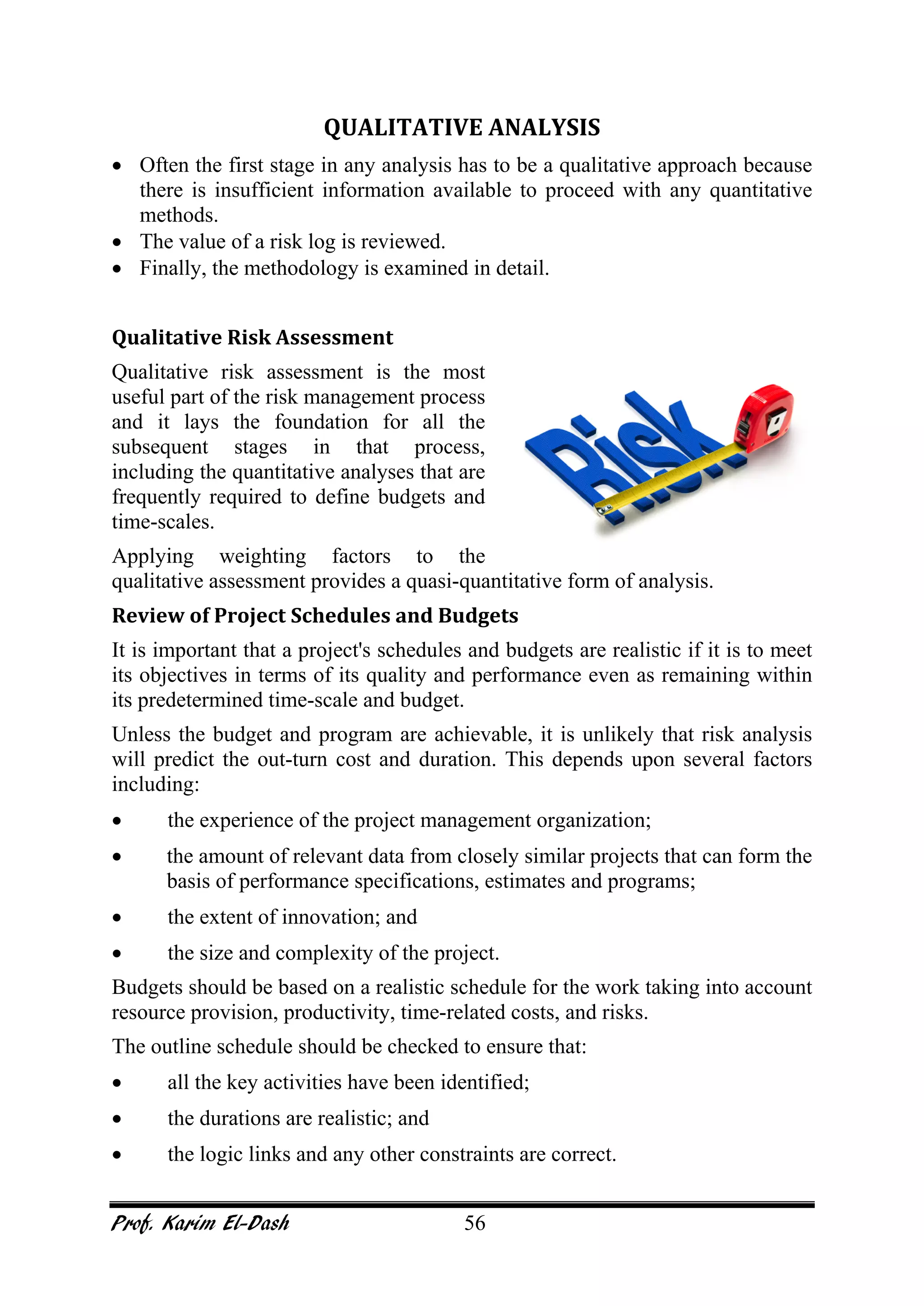 Prof. Karim El-Dash 56
QUALITATIVE ANALYSIS
• Often the first stage in any analysis has to be a qualitative approach because
there is insufficient information available to proceed with any quantitative
methods.
• The value of a risk log is reviewed.
• Finally, the methodology is examined in detail.
Qualitative Risk Assessment
Qualitative risk assessment is the most
useful part of the risk management process
and it lays the foundation for all the
subsequent stages in that process,
including the quantitative analyses that are
frequently required to define budgets and
time-scales.
Applying weighting factors to the
qualitative assessment provides a quasi-quantitative form of analysis.
Review of Project Schedules and Budgets
It is important that a project's schedules and budgets are realistic if it is to meet
its objectives in terms of its quality and performance even as remaining within
its predetermined time-scale and budget.
Unless the budget and program are achievable, it is unlikely that risk analysis
will predict the out-turn cost and duration. This depends upon several factors
including:
• the experience of the project management organization;
• the amount of relevant data from closely similar projects that can form the
basis of performance specifications, estimates and programs;
• the extent of innovation; and
• the size and complexity of the project.
Budgets should be based on a realistic schedule for the work taking into account
resource provision, productivity, time-related costs, and risks.
The outline schedule should be checked to ensure that:
• all the key activities have been identified;
• the durations are realistic; and
• the logic links and any other constraints are correct.
 