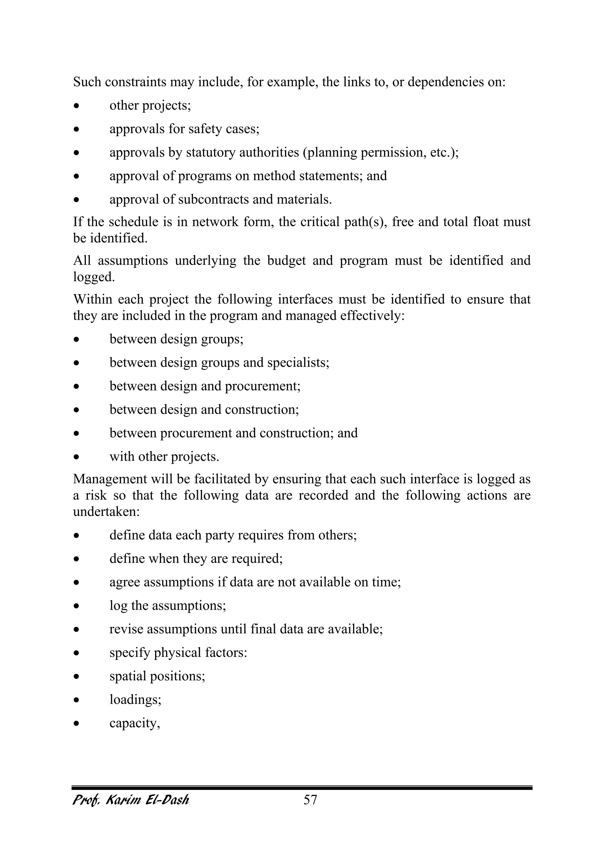 Prof. Karim El-Dash 57
Such constraints may include, for example, the links to, or dependencies on:
• other projects;
• approvals for safety cases;
• approvals by statutory authorities (planning permission, etc.);
• approval of programs on method statements; and
• approval of subcontracts and materials.
If the schedule is in network form, the critical path(s), free and total float must
be identified.
All assumptions underlying the budget and program must be identified and
logged.
Within each project the following interfaces must be identified to ensure that
they are included in the program and managed effectively:
• between design groups;
• between design groups and specialists;
• between design and procurement;
• between design and construction;
• between procurement and construction; and
• with other projects.
Management will be facilitated by ensuring that each such interface is logged as
a risk so that the following data are recorded and the following actions are
undertaken:
• define data each party requires from others;
• define when they are required;
• agree assumptions if data are not available on time;
• log the assumptions;
• revise assumptions until final data are available;
• specify physical factors:
• spatial positions;
• loadings;
• capacity,
 