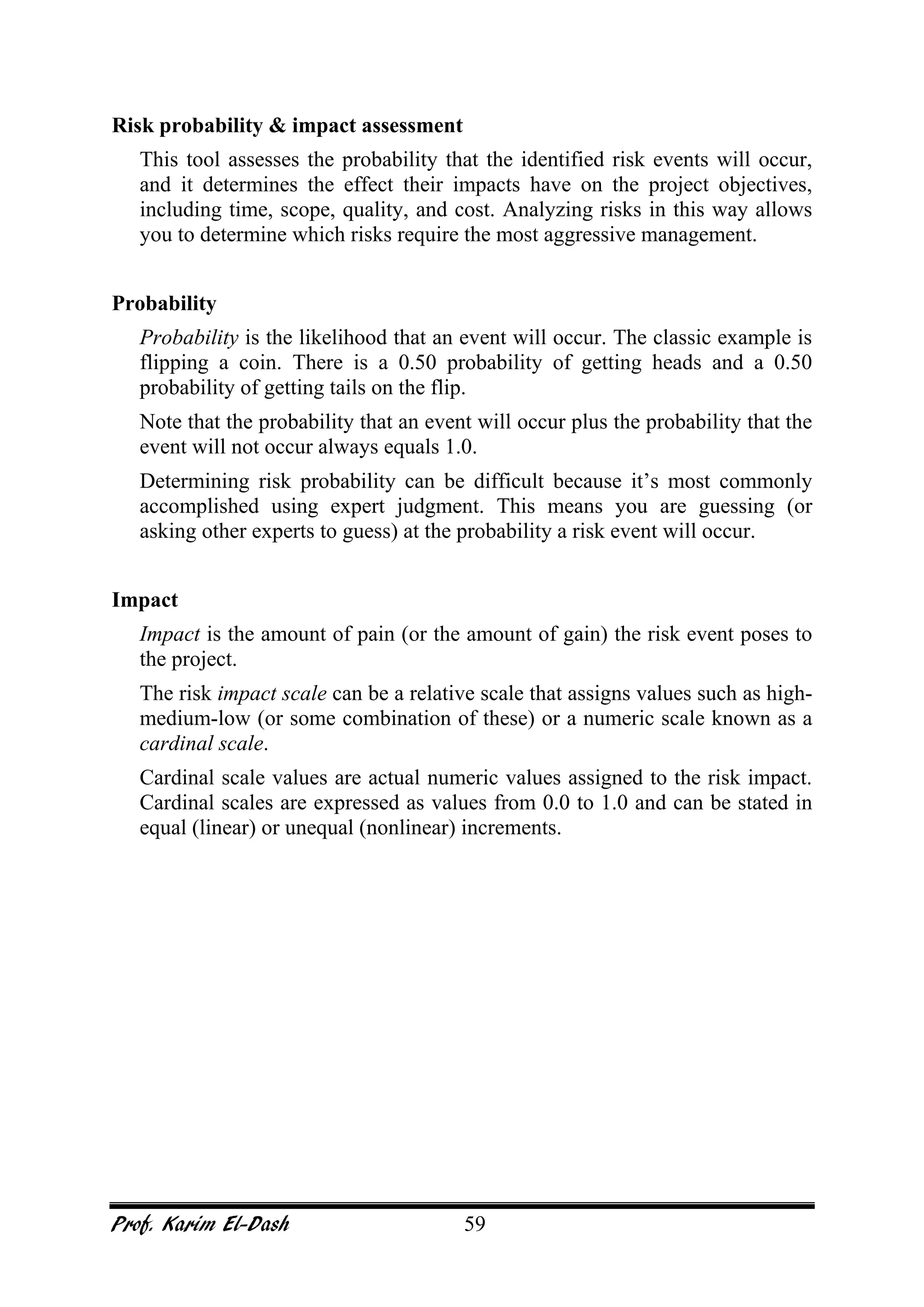 Prof. Karim El-Dash 59
Risk probability & impact assessment
This tool assesses the probability that the identified risk events will occur,
and it determines the effect their impacts have on the project objectives,
including time, scope, quality, and cost. Analyzing risks in this way allows
you to determine which risks require the most aggressive management.
Probability
Probability is the likelihood that an event will occur. The classic example is
flipping a coin. There is a 0.50 probability of getting heads and a 0.50
probability of getting tails on the flip.
Note that the probability that an event will occur plus the probability that the
event will not occur always equals 1.0.
Determining risk probability can be difficult because it’s most commonly
accomplished using expert judgment. This means you are guessing (or
asking other experts to guess) at the probability a risk event will occur.
Impact
Impact is the amount of pain (or the amount of gain) the risk event poses to
the project.
The risk impact scale can be a relative scale that assigns values such as high-
medium-low (or some combination of these) or a numeric scale known as a
cardinal scale.
Cardinal scale values are actual numeric values assigned to the risk impact.
Cardinal scales are expressed as values from 0.0 to 1.0 and can be stated in
equal (linear) or unequal (nonlinear) increments.
 