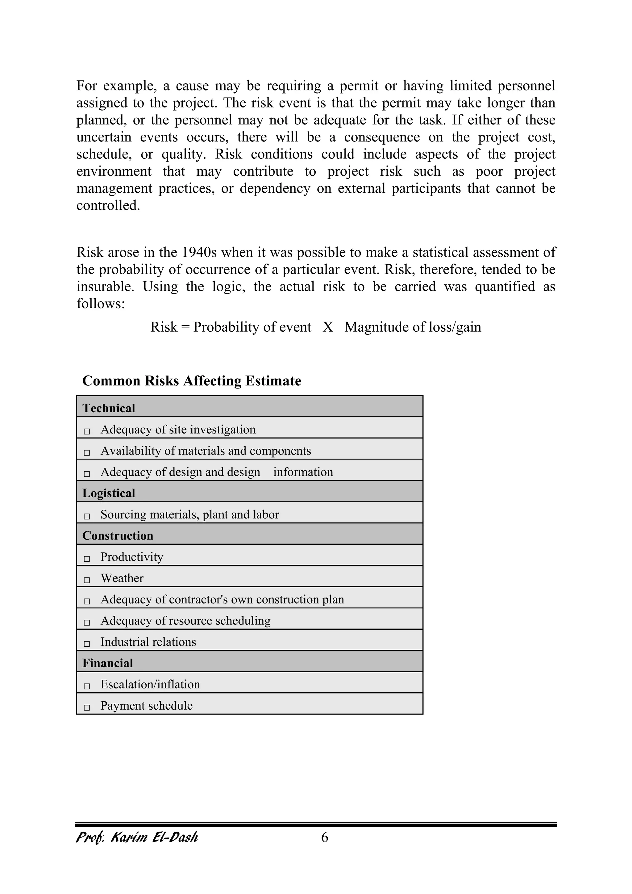Prof. Karim El-Dash 6
For example, a cause may be requiring a permit or having limited personnel
assigned to the project. The risk event is that the permit may take longer than
planned, or the personnel may not be adequate for the task. If either of these
uncertain events occurs, there will be a consequence on the project cost,
schedule, or quality. Risk conditions could include aspects of the project
environment that may contribute to project risk such as poor project
management practices, or dependency on external participants that cannot be
controlled.
Risk arose in the 1940s when it was possible to make a statistical assessment of
the probability of occurrence of a particular event. Risk, therefore, tended to be
insurable. Using the logic, the actual risk to be carried was quantified as
follows:
Risk = Probability of event X Magnitude of loss/gain
Common Risks Affecting Estimate
Technical
 Adequacy of site investigation
 Availability of materials and components
 Adequacy of design and design information
Logistical
 Sourcing materials, plant and labor
Construction
 Productivity
 Weather
 Adequacy of contractor's own construction plan
 Adequacy of resource scheduling
 Industrial relations
Financial
 Escalation/inflation
 Payment schedule
 