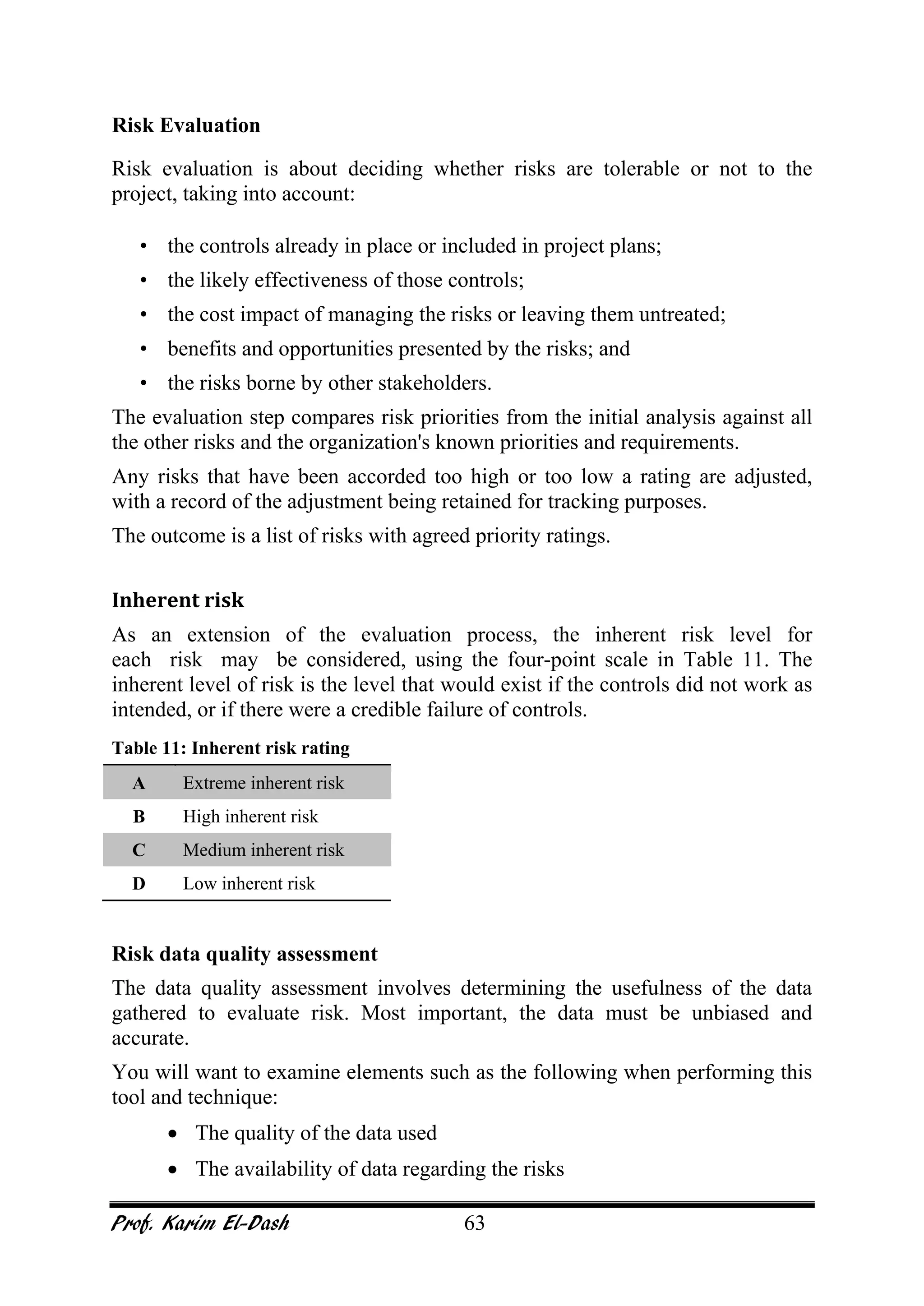 Prof. Karim El-Dash 63
Risk Evaluation
Risk evaluation is about deciding whether risks are tolerable or not to the
project, taking into account:
• the controls already in place or included in project plans;
• the likely effectiveness of those controls;
• the cost impact of managing the risks or leaving them untreated;
• benefits and opportunities presented by the risks; and
• the risks borne by other stakeholders.
The evaluation step compares risk priorities from the initial analysis against all
the other risks and the organization's known priorities and requirements.
Any risks that have been accorded too high or too low a rating are adjusted,
with a record of the adjustment being retained for tracking purposes.
The outcome is a list of risks with agreed priority ratings.
Inherent risk
As an extension of the evaluation process, the inherent risk level for
each risk may be considered, using the four-point scale in Table 11. The
inherent level of risk is the level that would exist if the controls did not work as
intended, or if there were a credible failure of controls.
Table 11: Inherent risk rating
A Extreme inherent risk
B High inherent risk
C Medium inherent risk
D Low inherent risk
Risk data quality assessment
The data quality assessment involves determining the usefulness of the data
gathered to evaluate risk. Most important, the data must be unbiased and
accurate.
You will want to examine elements such as the following when performing this
tool and technique:
• The quality of the data used
• The availability of data regarding the risks
 