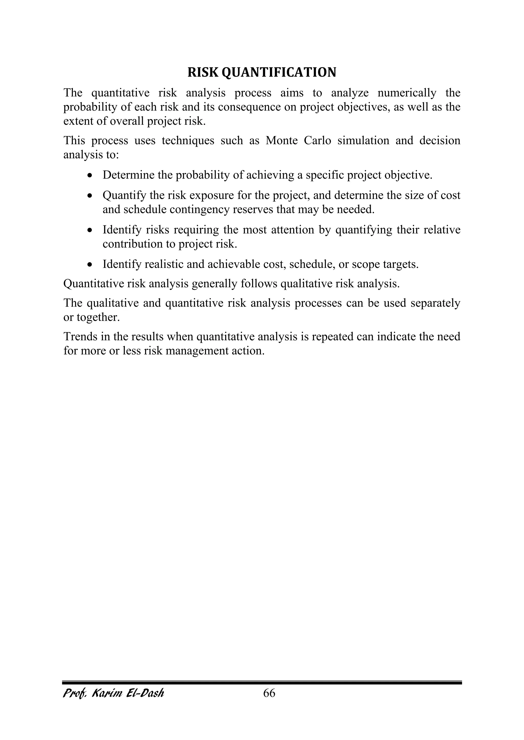 Prof. Karim El-Dash 66
RISK QUANTIFICATION
The quantitative risk analysis process aims to analyze numerically the
probability of each risk and its consequence on project objectives, as well as the
extent of overall project risk.
This process uses techniques such as Monte Carlo simulation and decision
analysis to:
• Determine the probability of achieving a specific project objective.
• Quantify the risk exposure for the project, and determine the size of cost
and schedule contingency reserves that may be needed.
• Identify risks requiring the most attention by quantifying their relative
contribution to project risk.
• Identify realistic and achievable cost, schedule, or scope targets.
Quantitative risk analysis generally follows qualitative risk analysis.
The qualitative and quantitative risk analysis processes can be used separately
or together.
Trends in the results when quantitative analysis is repeated can indicate the need
for more or less risk management action.
 
