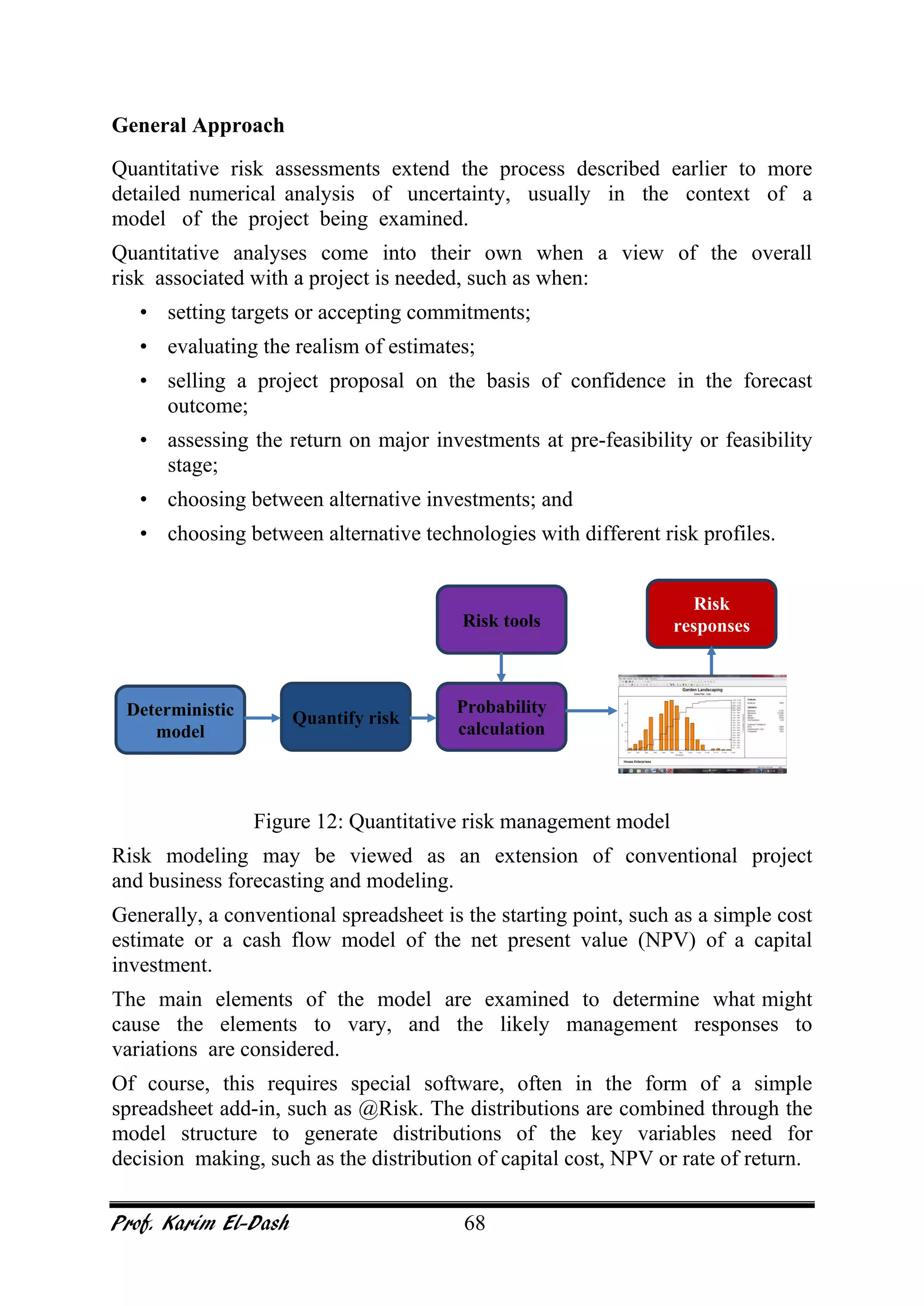 Prof. Karim El-Dash 68
General Approach
Quantitative risk assessments extend the process described earlier to more
detailed numerical analysis of uncertainty, usually in the context of a
model of the project being examined.
Quantitative analyses come into their own when a view of the overall
risk associated with a project is needed, such as when:
• setting targets or accepting commitments;
• evaluating the realism of estimates;
• selling a project proposal on the basis of confidence in the forecast
outcome;
• assessing the return on major investments at pre-feasibility or feasibility
stage;
• choosing between alternative investments; and
• choosing between alternative technologies with different risk profiles.
Figure 12: Quantitative risk management model
Risk modeling may be viewed as an extension of conventional project
and business forecasting and modeling.
Generally, a conventional spreadsheet is the starting point, such as a simple cost
estimate or a cash flow model of the net present value (NPV) of a capital
investment.
The main elements of the model are examined to determine what might
cause the elements to vary, and the likely management responses to
variations are considered.
Of course, this requires special software, often in the form of a simple
spreadsheet add-in, such as @Risk. The distributions are combined through the
model structure to generate distributions of the key variables need for
decision making, such as the distribution of capital cost, NPV or rate of return.
Deterministic
model
Probability
calculation
Quantify risk
Risk
responsesRisk tools
 