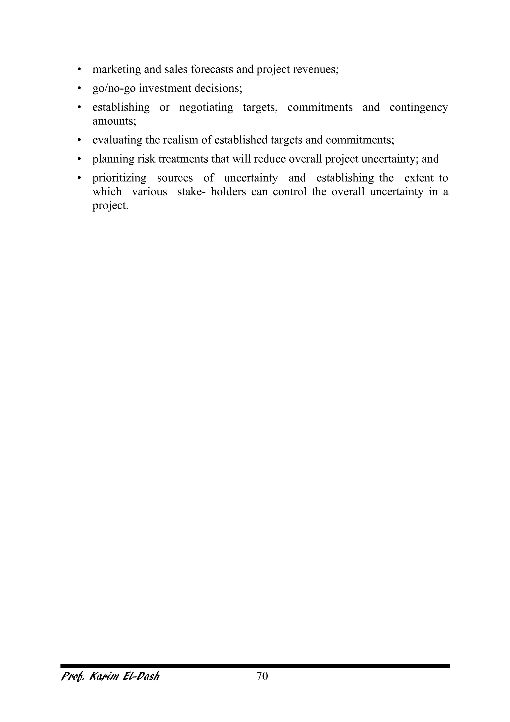 Prof. Karim El-Dash 70
• marketing and sales forecasts and project revenues;
• go/no-go investment decisions;
• establishing or negotiating targets, commitments and contingency
amounts;
• evaluating the realism of established targets and commitments;
• planning risk treatments that will reduce overall project uncertainty; and
• prioritizing sources of uncertainty and establishing the extent to
which various stake- holders can control the overall uncertainty in a
project.
 