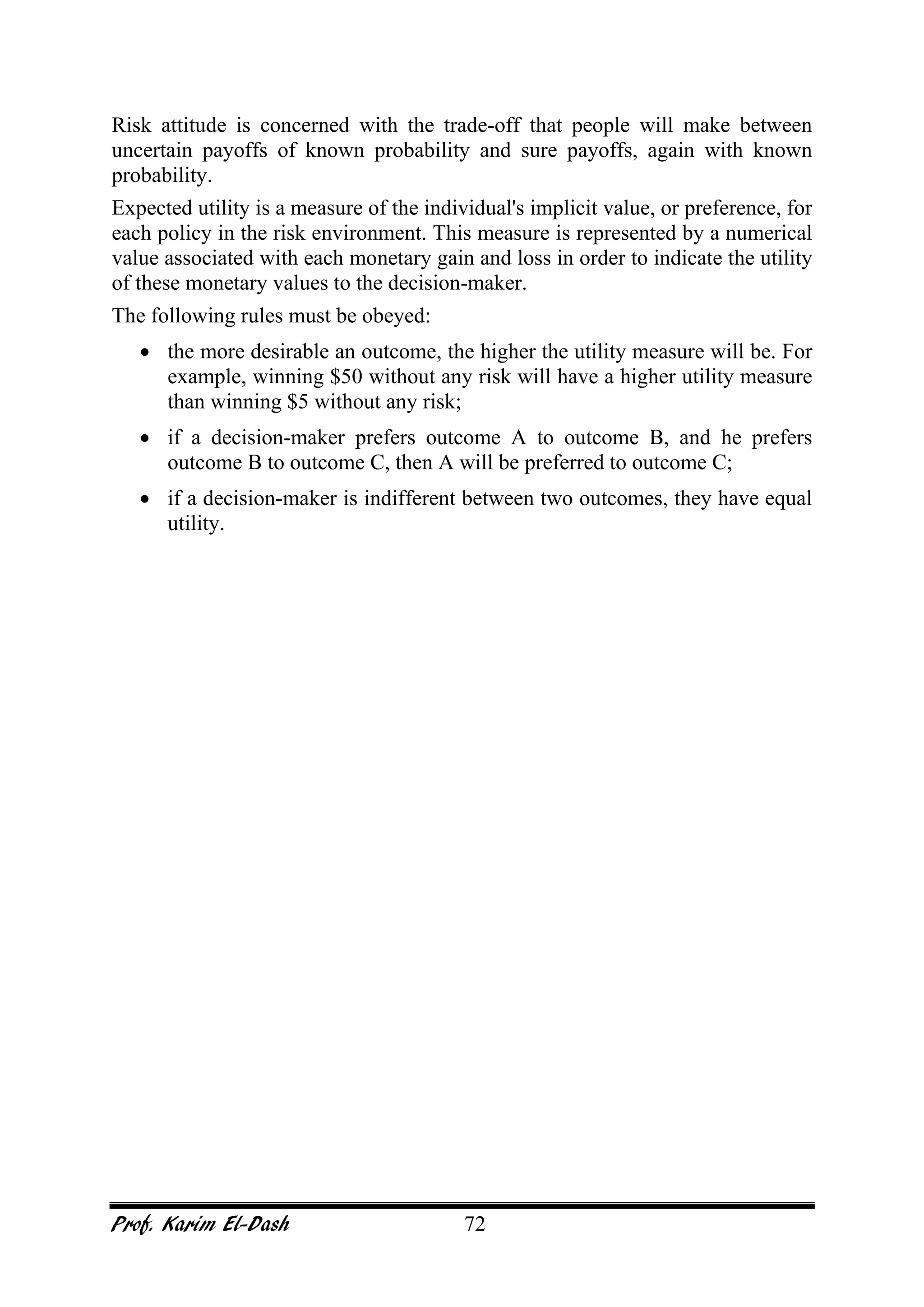 Prof. Karim El-Dash 72
Risk attitude is concerned with the trade-off that people will make between
uncertain payoffs of known probability and sure payoffs, again with known
probability.
Expected utility is a measure of the individual's implicit value, or preference, for
each policy in the risk environment. This measure is represented by a numerical
value associated with each monetary gain and loss in order to indicate the utility
of these monetary values to the decision-maker.
The following rules must be obeyed:
• the more desirable an outcome, the higher the utility measure will be. For
example, winning $50 without any risk will have a higher utility measure
than winning $5 without any risk;
• if a decision-maker prefers outcome A to outcome B, and he prefers
outcome B to outcome C, then A will be preferred to outcome C;
• if a decision-maker is indifferent between two outcomes, they have equal
utility.
 