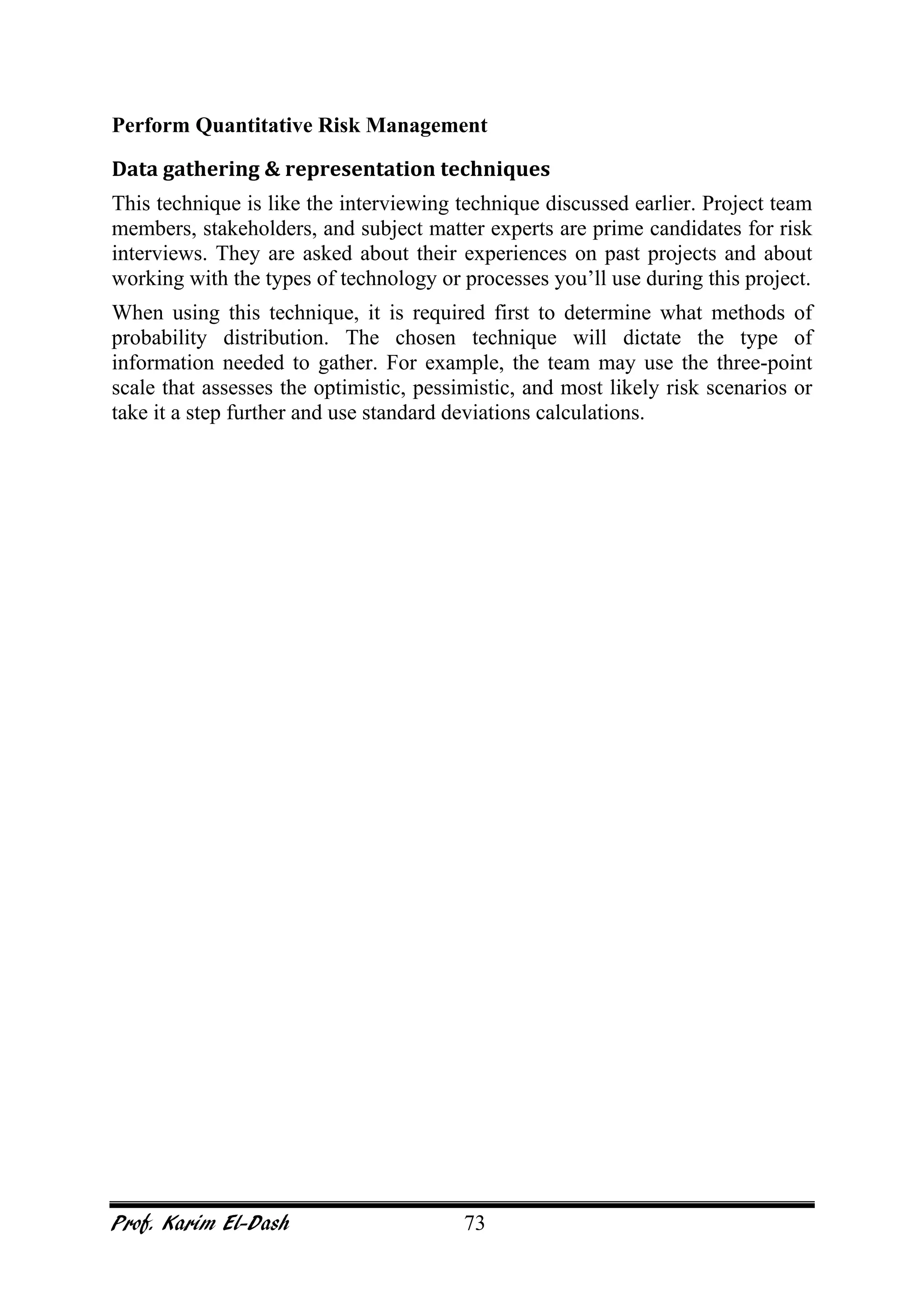 Prof. Karim El-Dash 73
Perform Quantitative Risk Management
Data gathering & representation techniques
This technique is like the interviewing technique discussed earlier. Project team
members, stakeholders, and subject matter experts are prime candidates for risk
interviews. They are asked about their experiences on past projects and about
working with the types of technology or processes you’ll use during this project.
When using this technique, it is required first to determine what methods of
probability distribution. The chosen technique will dictate the type of
information needed to gather. For example, the team may use the three-point
scale that assesses the optimistic, pessimistic, and most likely risk scenarios or
take it a step further and use standard deviations calculations.
 