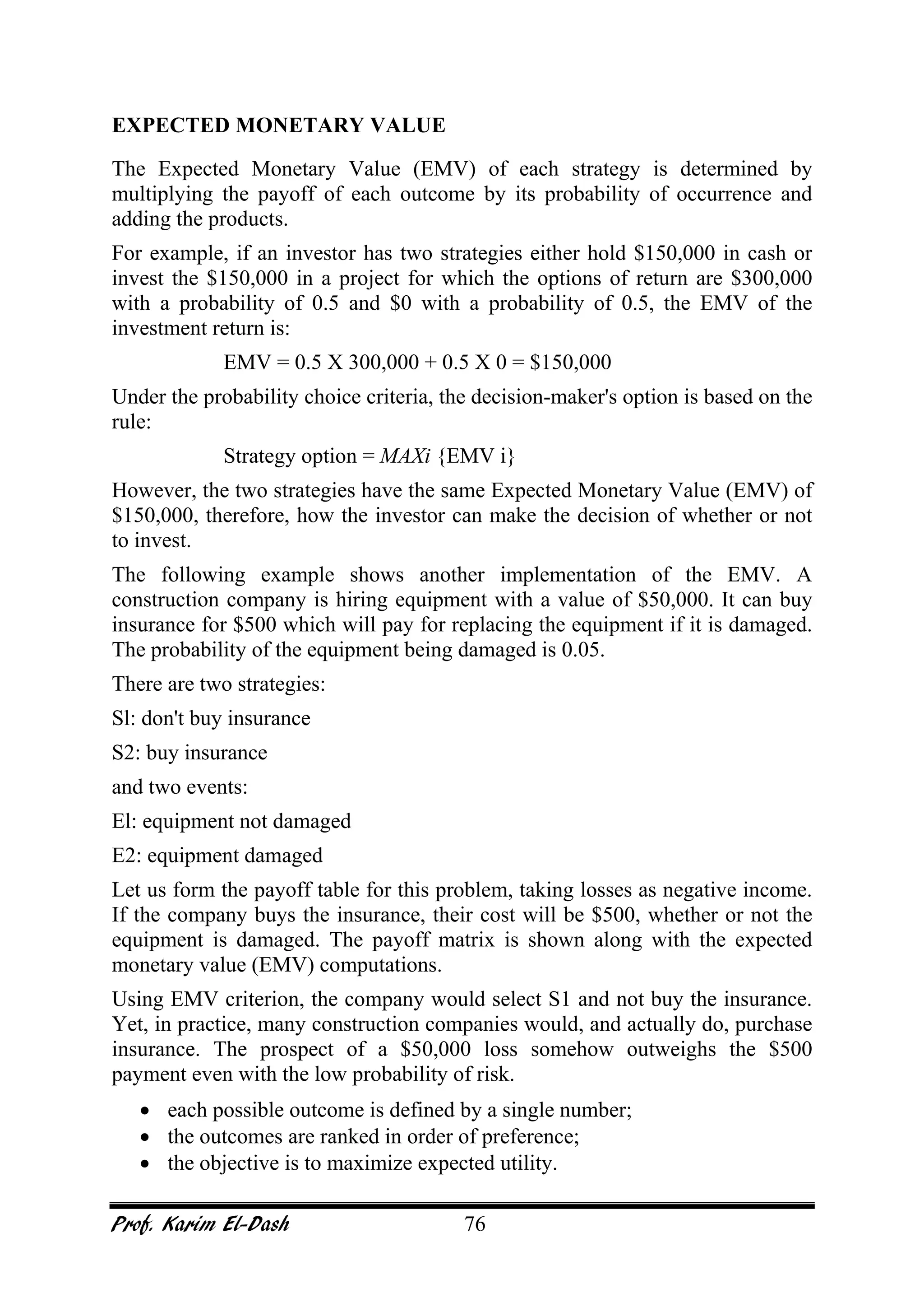 Prof. Karim El-Dash 76
EXPECTED MONETARY VALUE
The Expected Monetary Value (EMV) of each strategy is determined by
multiplying the payoff of each outcome by its probability of occurrence and
adding the products.
For example, if an investor has two strategies either hold $150,000 in cash or
invest the $150,000 in a project for which the options of return are $300,000
with a probability of 0.5 and $0 with a probability of 0.5, the EMV of the
investment return is:
EMV = 0.5 X 300,000 + 0.5 X 0 = $150,000
Under the probability choice criteria, the decision-maker's option is based on the
rule:
Strategy option = MAXi {EMV i}
However, the two strategies have the same Expected Monetary Value (EMV) of
$150,000, therefore, how the investor can make the decision of whether or not
to invest.
The following example shows another implementation of the EMV. A
construction company is hiring equipment with a value of $50,000. It can buy
insurance for $500 which will pay for replacing the equipment if it is damaged.
The probability of the equipment being damaged is 0.05.
There are two strategies:
Sl: don't buy insurance
S2: buy insurance
and two events:
El: equipment not damaged
E2: equipment damaged
Let us form the payoff table for this problem, taking losses as negative income.
If the company buys the insurance, their cost will be $500, whether or not the
equipment is damaged. The payoff matrix is shown along with the expected
monetary value (EMV) computations.
Using EMV criterion, the company would select S1 and not buy the insurance.
Yet, in practice, many construction companies would, and actually do, purchase
insurance. The prospect of a $50,000 loss somehow outweighs the $500
payment even with the low probability of risk.
• each possible outcome is defined by a single number;
• the outcomes are ranked in order of preference;
• the objective is to maximize expected utility.
 
