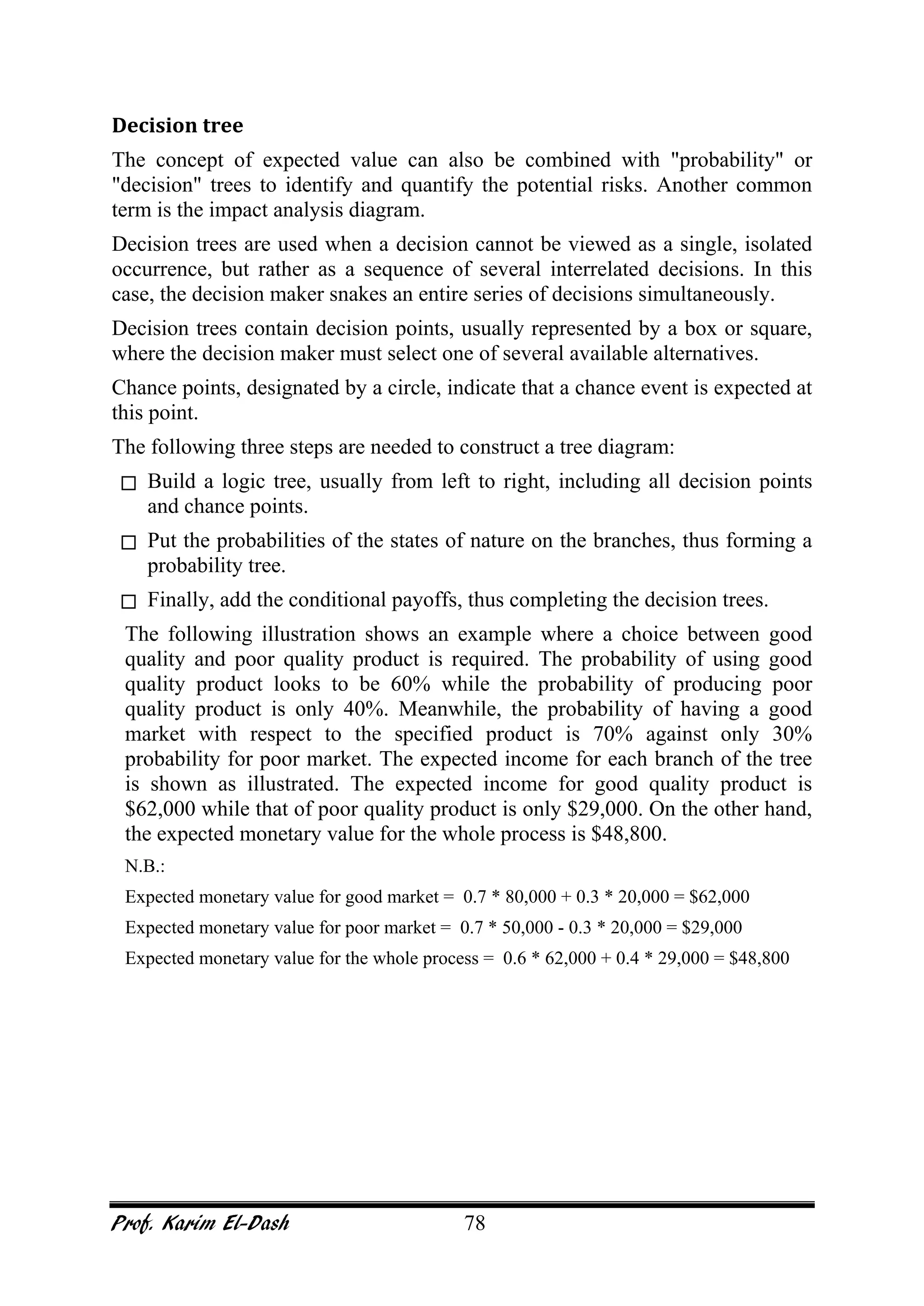 Prof. Karim El-Dash 78
Decision tree
The concept of expected value can also be combined with "probability" or
"decision" trees to identify and quantify the potential risks. Another common
term is the impact analysis diagram.
Decision trees are used when a decision cannot be viewed as a single, isolated
occurrence, but rather as a sequence of several interrelated decisions. In this
case, the decision maker snakes an entire series of decisions simultaneously.
Decision trees contain decision points, usually represented by a box or square,
where the decision maker must select one of several available alternatives.
Chance points, designated by a circle, indicate that a chance event is expected at
this point.
The following three steps are needed to construct a tree diagram:
 Build a logic tree, usually from left to right, including all decision points
and chance points.
 Put the probabilities of the states of nature on the branches, thus forming a
probability tree.
 Finally, add the conditional payoffs, thus completing the decision trees.
The following illustration shows an example where a choice between good
quality and poor quality product is required. The probability of using good
quality product looks to be 60% while the probability of producing poor
quality product is only 40%. Meanwhile, the probability of having a good
market with respect to the specified product is 70% against only 30%
probability for poor market. The expected income for each branch of the tree
is shown as illustrated. The expected income for good quality product is
$62,000 while that of poor quality product is only $29,000. On the other hand,
the expected monetary value for the whole process is $48,800.
N.B.:
Expected monetary value for good market = 0.7 * 80,000 + 0.3 * 20,000 = $62,000
Expected monetary value for poor market = 0.7 * 50,000 - 0.3 * 20,000 = $29,000
Expected monetary value for the whole process = 0.6 * 62,000 + 0.4 * 29,000 = $48,800
 