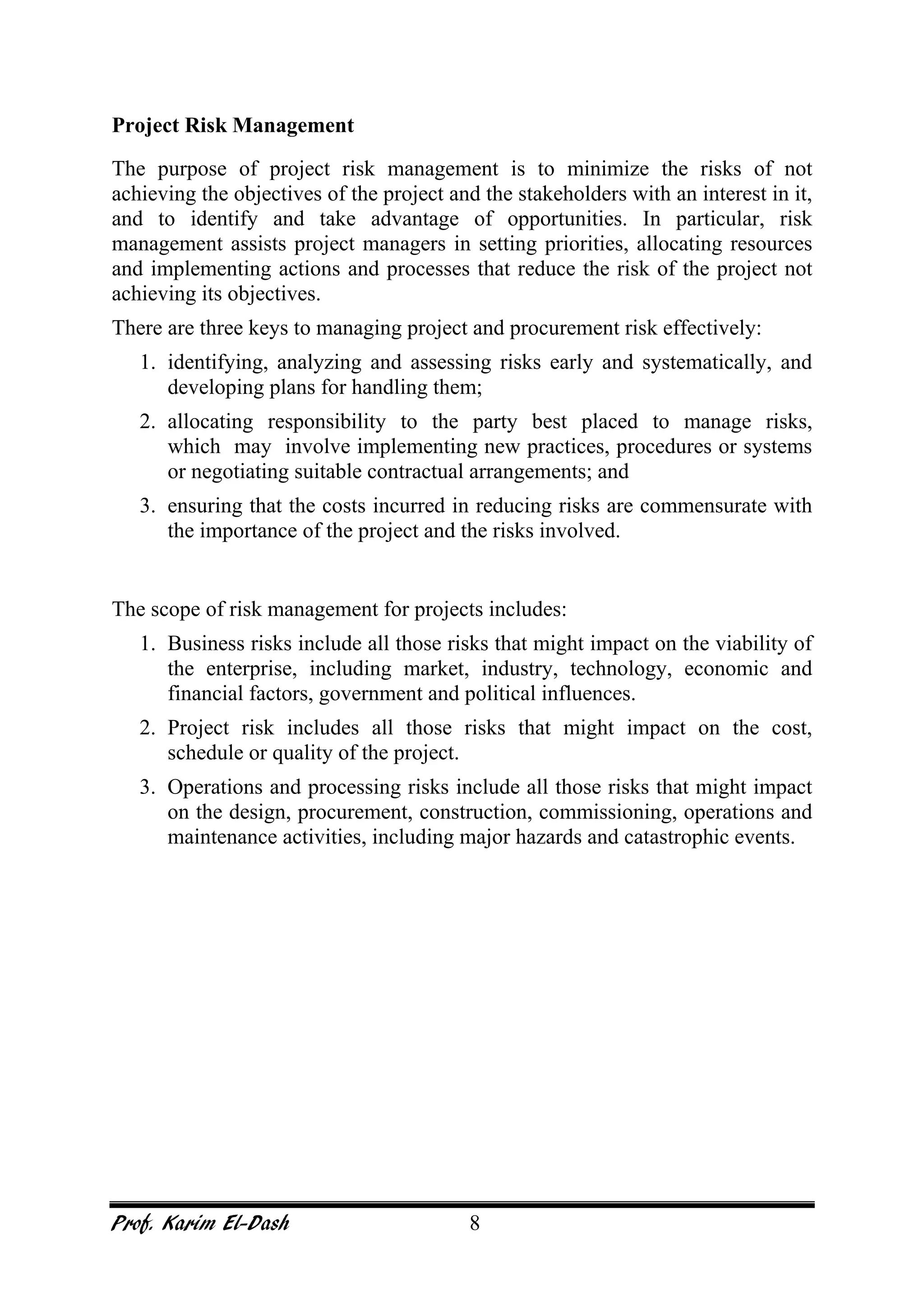 Prof. Karim El-Dash 8
Project Risk Management
The purpose of project risk management is to minimize the risks of not
achieving the objectives of the project and the stakeholders with an interest in it,
and to identify and take advantage of opportunities. In particular, risk
management assists project managers in setting priorities, allocating resources
and implementing actions and processes that reduce the risk of the project not
achieving its objectives.
There are three keys to managing project and procurement risk effectively:
1. identifying, analyzing and assessing risks early and systematically, and
developing plans for handling them;
2. allocating responsibility to the party best placed to manage risks,
which may involve implementing new practices, procedures or systems
or negotiating suitable contractual arrangements; and
3. ensuring that the costs incurred in reducing risks are commensurate with
the importance of the project and the risks involved.
The scope of risk management for projects includes:
1. Business risks include all those risks that might impact on the viability of
the enterprise, including market, industry, technology, economic and
financial factors, government and political influences.
2. Project risk includes all those risks that might impact on the cost,
schedule or quality of the project.
3. Operations and processing risks include all those risks that might impact
on the design, procurement, construction, commissioning, operations and
maintenance activities, including major hazards and catastrophic events.
 