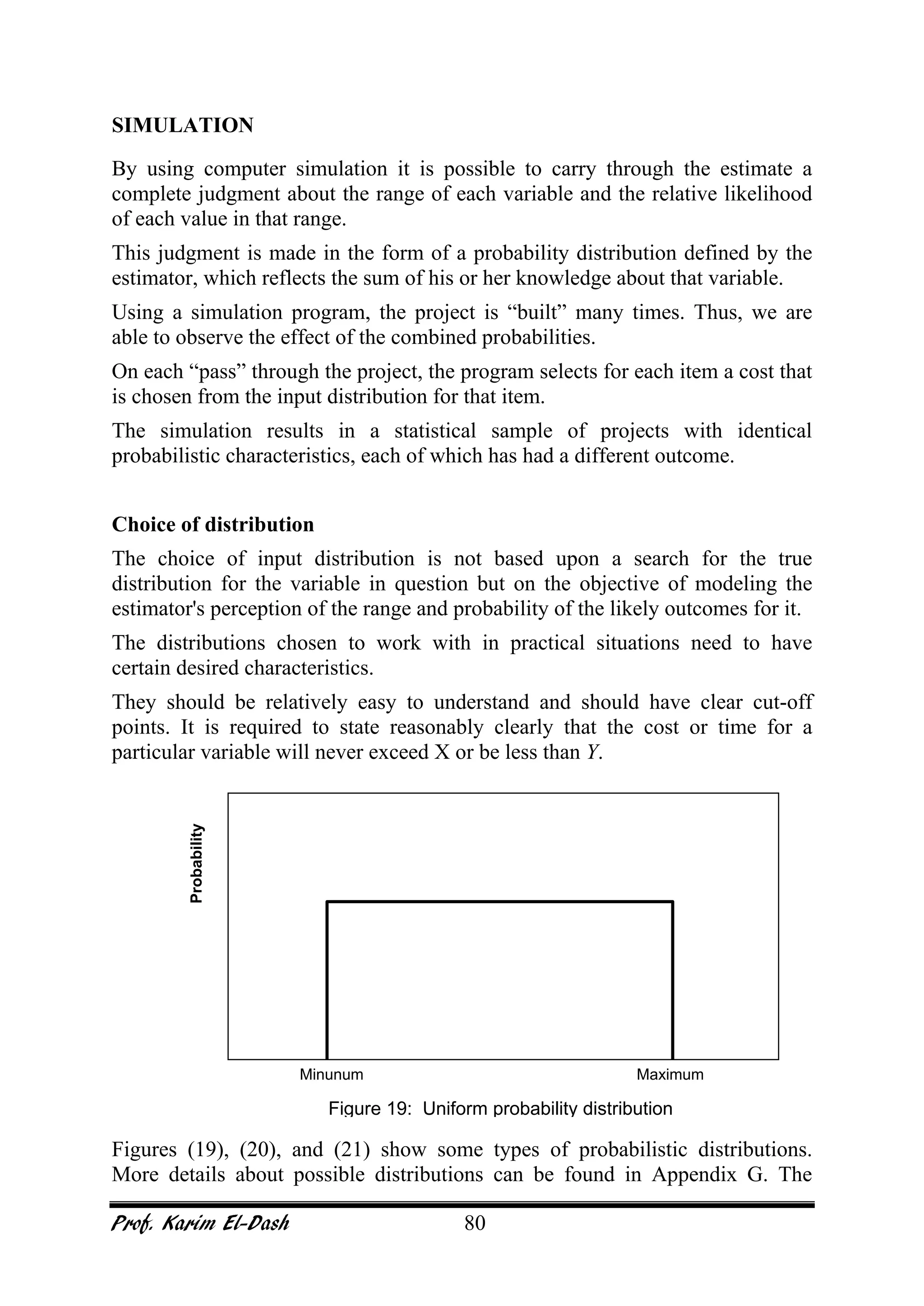 Prof. Karim El-Dash 80
SIMULATION
By using computer simulation it is possible to carry through the estimate a
complete judgment about the range of each variable and the relative likelihood
of each value in that range.
This judgment is made in the form of a probability distribution defined by the
estimator, which reflects the sum of his or her knowledge about that variable.
Using a simulation program, the project is “built” many times. Thus, we are
able to observe the effect of the combined probabilities.
On each “pass” through the project, the program selects for each item a cost that
is chosen from the input distribution for that item.
The simulation results in a statistical sample of projects with identical
probabilistic characteristics, each of which has had a different outcome.
Choice of distribution
The choice of input distribution is not based upon a search for the true
distribution for the variable in question but on the objective of modeling the
estimator's perception of the range and probability of the likely outcomes for it.
The distributions chosen to work with in practical situations need to have
certain desired characteristics.
They should be relatively easy to understand and should have clear cut-off
points. It is required to state reasonably clearly that the cost or time for a
particular variable will never exceed X or be less than Y.
Figures (19), (20), and (21) show some types of probabilistic distributions.
More details about possible distributions can be found in Appendix G. The
Minunum Maximum
Probability
Figure 19: Uniform probability distribution
 