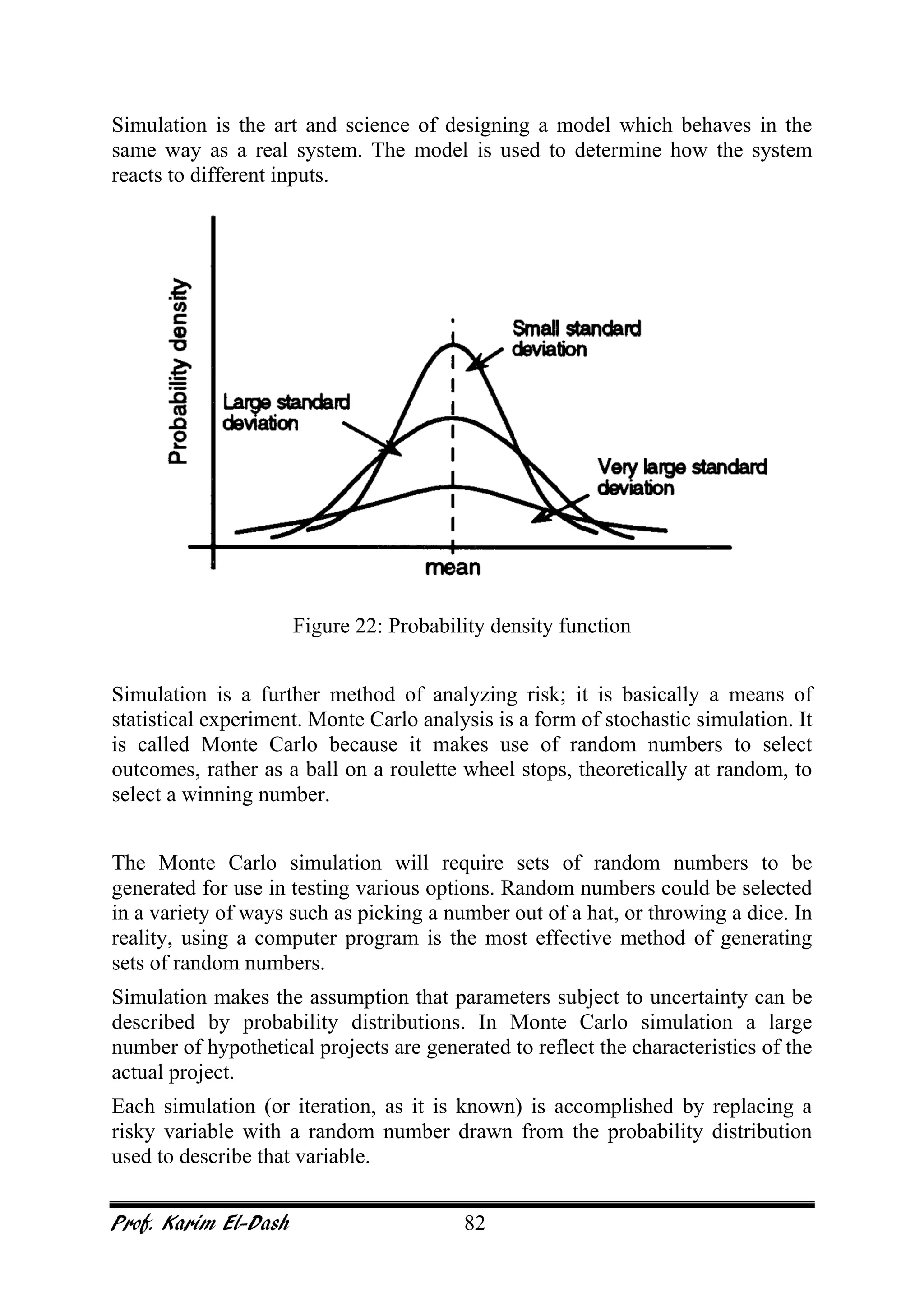 Prof. Karim El-Dash 82
Simulation is the art and science of designing a model which behaves in the
same way as a real system. The model is used to determine how the system
reacts to different inputs.
Figure 22: Probability density function
Simulation is a further method of analyzing risk; it is basically a means of
statistical experiment. Monte Carlo analysis is a form of stochastic simulation. It
is called Monte Carlo because it makes use of random numbers to select
outcomes, rather as a ball on a roulette wheel stops, theoretically at random, to
select a winning number.
The Monte Carlo simulation will require sets of random numbers to be
generated for use in testing various options. Random numbers could be selected
in a variety of ways such as picking a number out of a hat, or throwing a dice. In
reality, using a computer program is the most effective method of generating
sets of random numbers.
Simulation makes the assumption that parameters subject to uncertainty can be
described by probability distributions. In Monte Carlo simulation a large
number of hypothetical projects are generated to reflect the characteristics of the
actual project.
Each simulation (or iteration, as it is known) is accomplished by replacing a
risky variable with a random number drawn from the probability distribution
used to describe that variable.
 