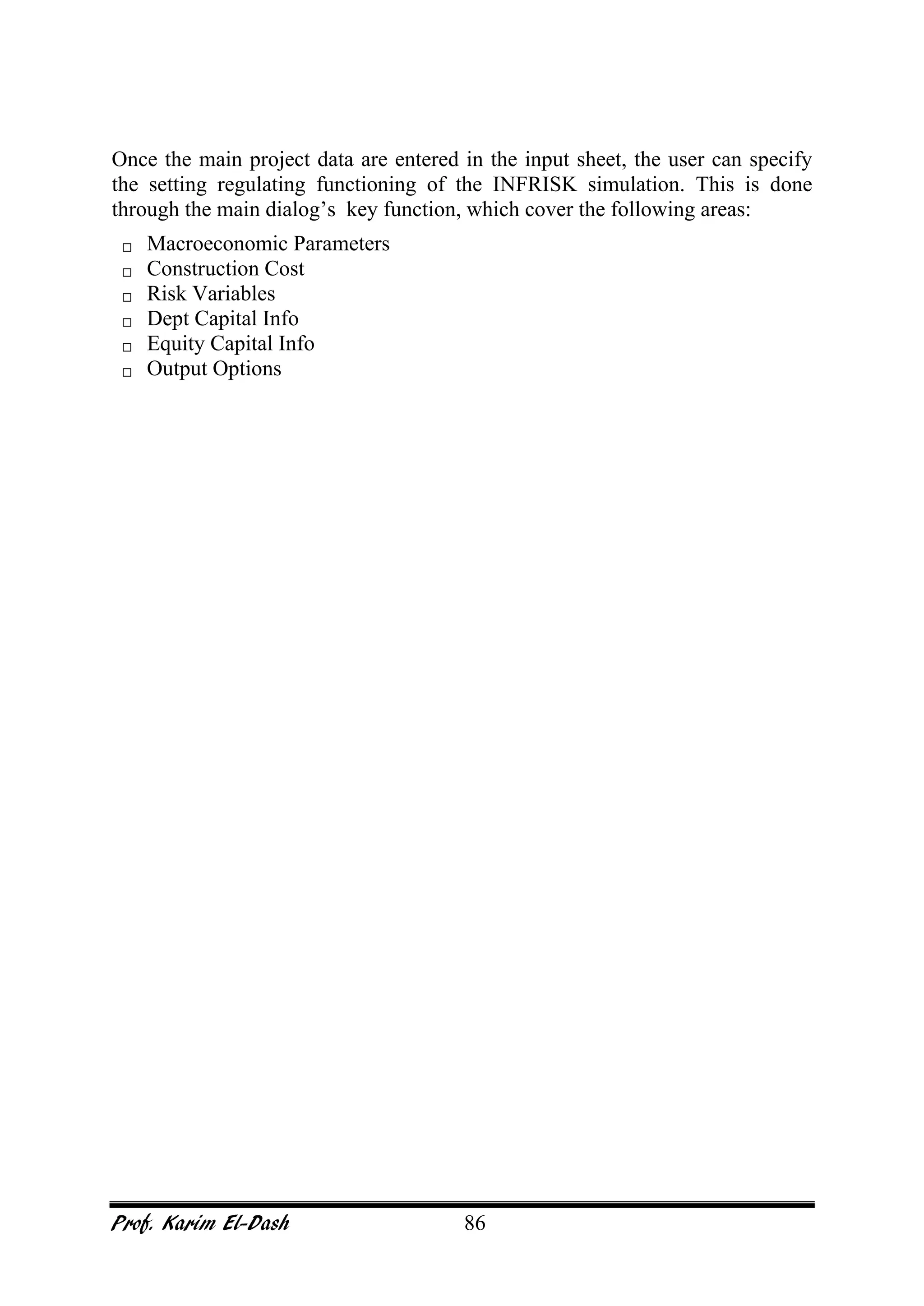Prof. Karim El-Dash 86
Once the main project data are entered in the input sheet, the user can specify
the setting regulating functioning of the INFRISK simulation. This is done
through the main dialog’s key function, which cover the following areas:
 Macroeconomic Parameters
 Construction Cost
 Risk Variables
 Dept Capital Info
 Equity Capital Info
 Output Options
 