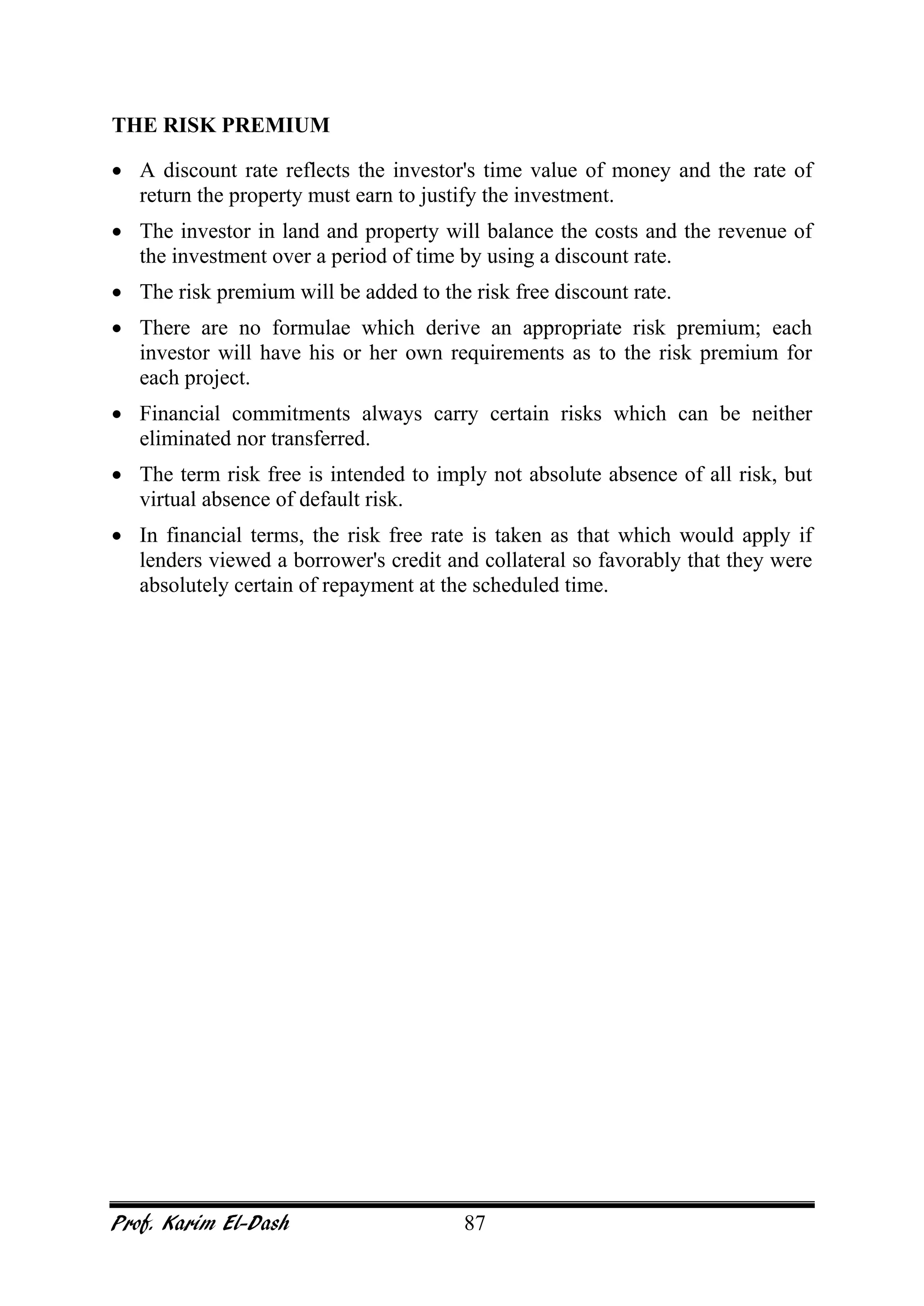Prof. Karim El-Dash 87
THE RISK PREMIUM
• A discount rate reflects the investor's time value of money and the rate of
return the property must earn to justify the investment.
• The investor in land and property will balance the costs and the revenue of
the investment over a period of time by using a discount rate.
• The risk premium will be added to the risk free discount rate.
• There are no formulae which derive an appropriate risk premium; each
investor will have his or her own requirements as to the risk premium for
each project.
• Financial commitments always carry certain risks which can be neither
eliminated nor transferred.
• The term risk free is intended to imply not absolute absence of all risk, but
virtual absence of default risk.
• In financial terms, the risk free rate is taken as that which would apply if
lenders viewed a borrower's credit and collateral so favorably that they were
absolutely certain of repayment at the scheduled time.
 