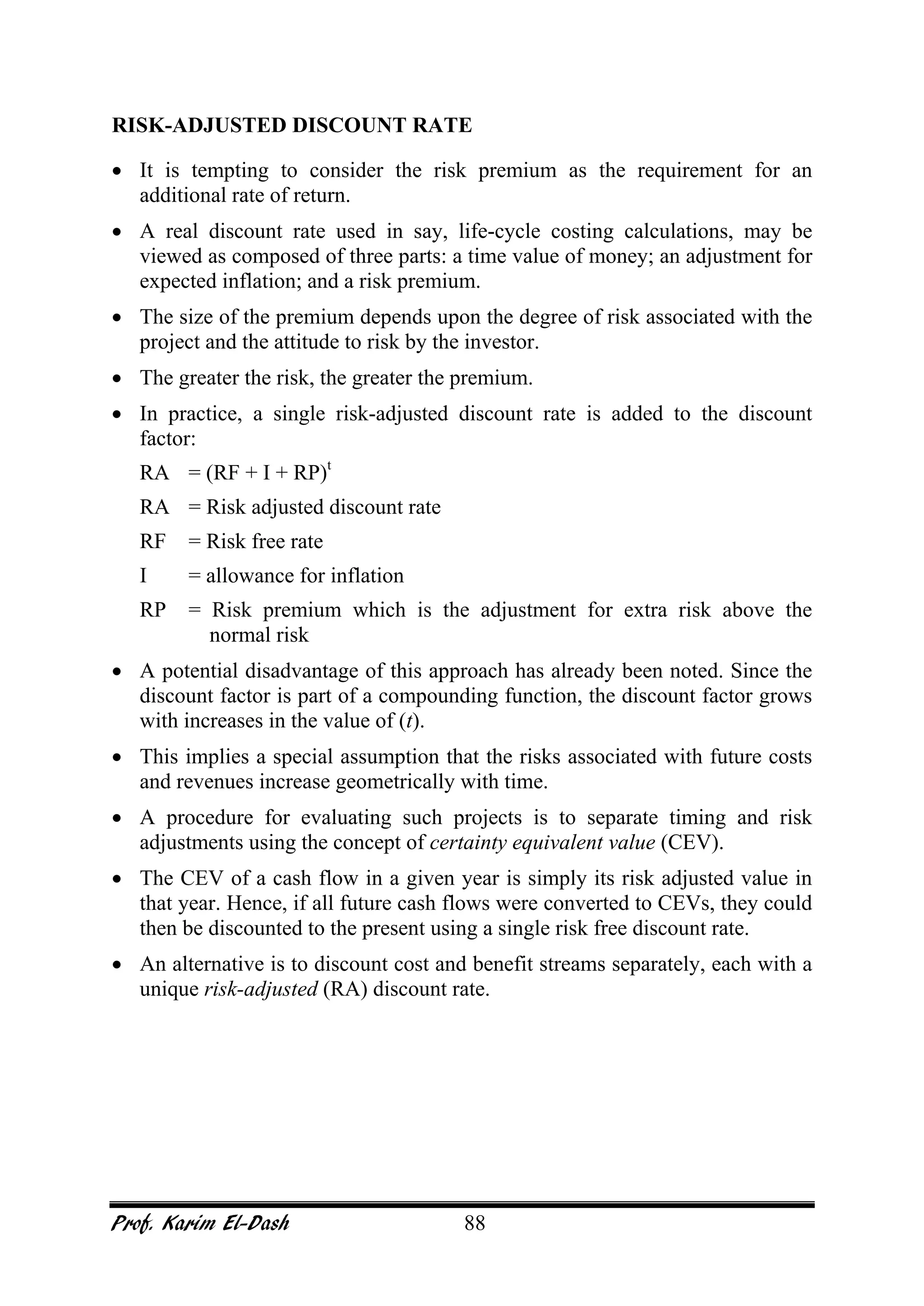 Prof. Karim El-Dash 88
RISK-ADJUSTED DISCOUNT RATE
• It is tempting to consider the risk premium as the requirement for an
additional rate of return.
• A real discount rate used in say, life-cycle costing calculations, may be
viewed as composed of three parts: a time value of money; an adjustment for
expected inflation; and a risk premium.
• The size of the premium depends upon the degree of risk associated with the
project and the attitude to risk by the investor.
• The greater the risk, the greater the premium.
• In practice, a single risk-adjusted discount rate is added to the discount
factor:
RA = (RF + I + RP)t
RA = Risk adjusted discount rate
RF = Risk free rate
I = allowance for inflation
RP = Risk premium which is the adjustment for extra risk above the
normal risk
• A potential disadvantage of this approach has already been noted. Since the
discount factor is part of a compounding function, the discount factor grows
with increases in the value of (t).
• This implies a special assumption that the risks associated with future costs
and revenues increase geometrically with time.
• A procedure for evaluating such projects is to separate timing and risk
adjustments using the concept of certainty equivalent value (CEV).
• The CEV of a cash flow in a given year is simply its risk adjusted value in
that year. Hence, if all future cash flows were converted to CEVs, they could
then be discounted to the present using a single risk free discount rate.
• An alternative is to discount cost and benefit streams separately, each with a
unique risk-adjusted (RA) discount rate.
 