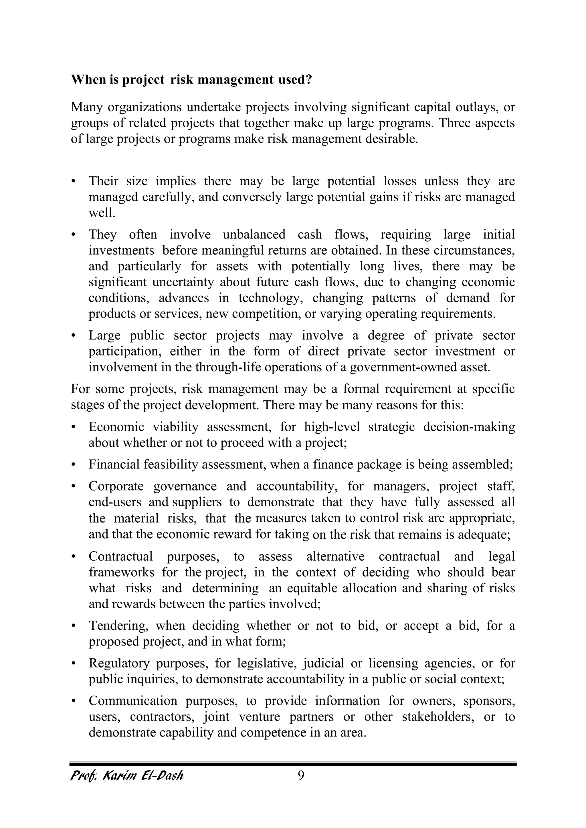 Prof. Karim El-Dash 9
When is project risk management used?
Many organizations undertake projects involving significant capital outlays, or
groups of related projects that together make up large programs. Three aspects
of large projects or programs make risk management desirable.
• Their size implies there may be large potential losses unless they are
managed carefully, and conversely large potential gains if risks are managed
well.
• They often involve unbalanced cash flows, requiring large initial
investments before meaningful returns are obtained. In these circumstances,
and particularly for assets with potentially long lives, there may be
significant uncertainty about future cash flows, due to changing economic
conditions, advances in technology, changing patterns of demand for
products or services, new competition, or varying operating requirements.
• Large public sector projects may involve a degree of private sector
participation, either in the form of direct private sector investment or
involvement in the through-life operations of a government-owned asset.
For some projects, risk management may be a formal requirement at specific
stages of the project development. There may be many reasons for this:
• Economic viability assessment, for high-level strategic decision-making
about whether or not to proceed with a project;
• Financial feasibility assessment, when a finance package is being assembled;
• Corporate governance and accountability, for managers, project staff,
end-users and suppliers to demonstrate that they have fully assessed all
the material risks, that the measures taken to control risk are appropriate,
and that the economic reward for taking on the risk that remains is adequate;
• Contractual purposes, to assess alternative contractual and legal
frameworks for the project, in the context of deciding who should bear
what risks and determining an equitable allocation and sharing of risks
and rewards between the parties involved;
• Tendering, when deciding whether or not to bid, or accept a bid, for a
proposed project, and in what form;
• Regulatory purposes, for legislative, judicial or licensing agencies, or for
public inquiries, to demonstrate accountability in a public or social context;
• Communication purposes, to provide information for owners, sponsors,
users, contractors, joint venture partners or other stakeholders, or to
demonstrate capability and competence in an area.
 