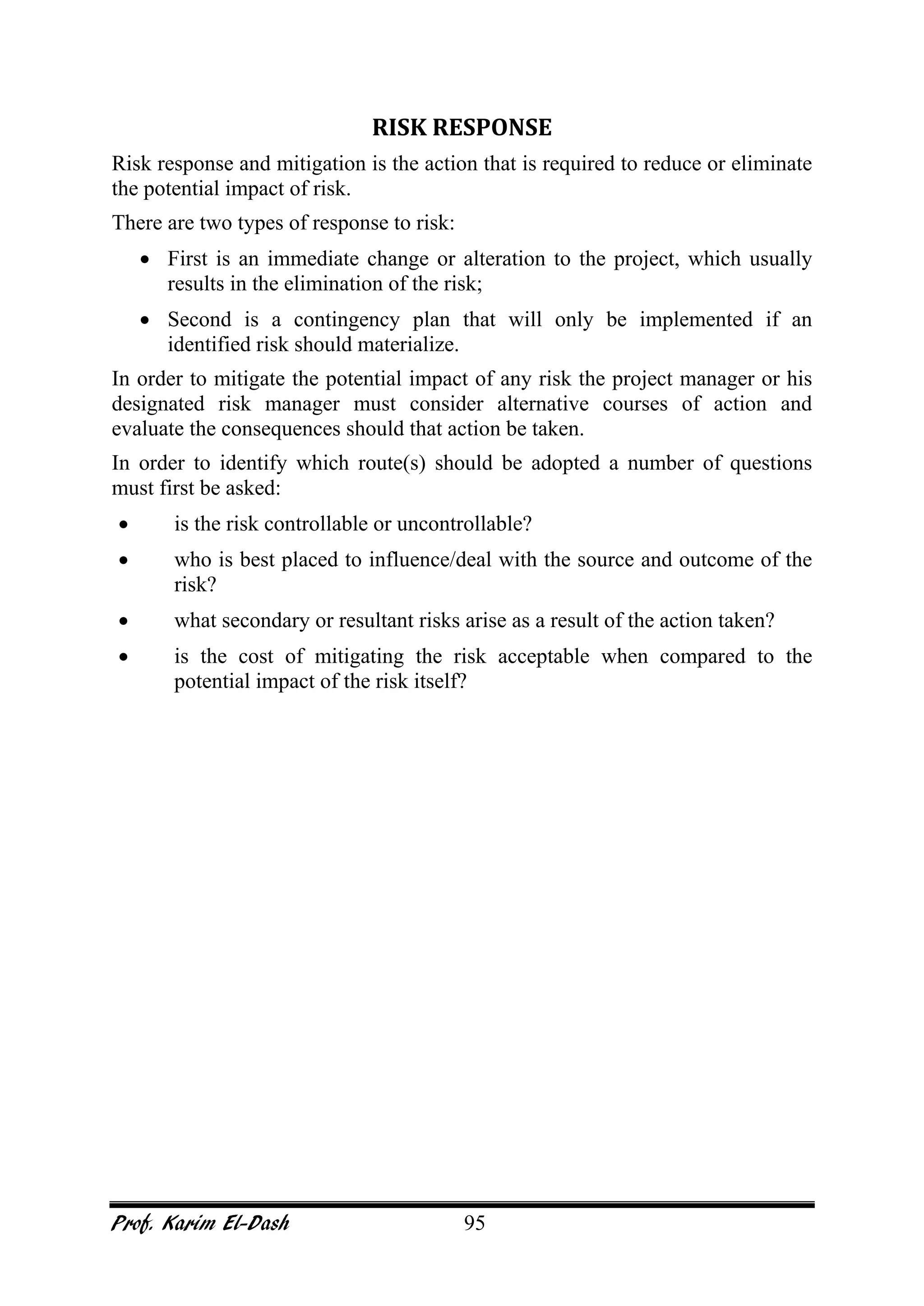 Prof. Karim El-Dash 95
RISK RESPONSE
Risk response and mitigation is the action that is required to reduce or eliminate
the potential impact of risk.
There are two types of response to risk:
• First is an immediate change or alteration to the project, which usually
results in the elimination of the risk;
• Second is a contingency plan that will only be implemented if an
identified risk should materialize.
In order to mitigate the potential impact of any risk the project manager or his
designated risk manager must consider alternative courses of action and
evaluate the consequences should that action be taken.
In order to identify which route(s) should be adopted a number of questions
must first be asked:
• is the risk controllable or uncontrollable?
• who is best placed to influence/deal with the source and outcome of the
risk?
• what secondary or resultant risks arise as a result of the action taken?
• is the cost of mitigating the risk acceptable when compared to the
potential impact of the risk itself?
 