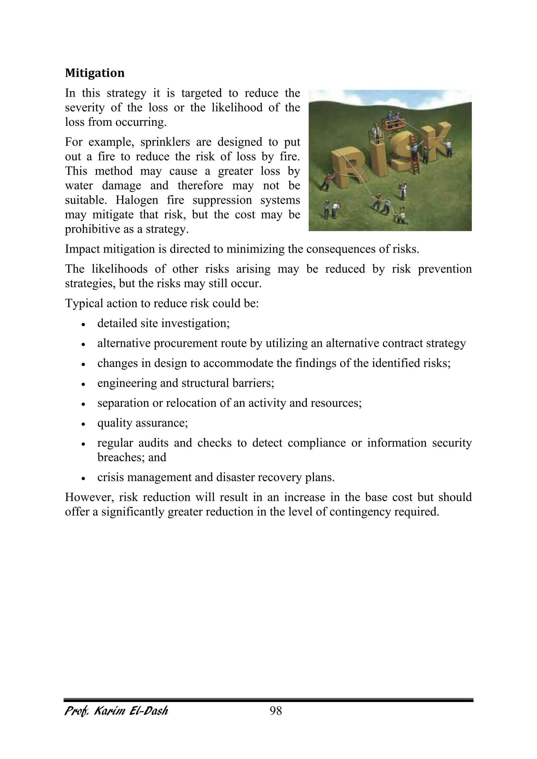 Prof. Karim El-Dash 98
Mitigation
In this strategy it is targeted to reduce the
severity of the loss or the likelihood of the
loss from occurring.
For example, sprinklers are designed to put
out a fire to reduce the risk of loss by fire.
This method may cause a greater loss by
water damage and therefore may not be
suitable. Halogen fire suppression systems
may mitigate that risk, but the cost may be
prohibitive as a strategy.
Impact mitigation is directed to minimizing the consequences of risks.
The likelihoods of other risks arising may be reduced by risk prevention
strategies, but the risks may still occur.
Typical action to reduce risk could be:
• detailed site investigation;
• alternative procurement route by utilizing an alternative contract strategy
• changes in design to accommodate the findings of the identified risks;
• engineering and structural barriers;
• separation or relocation of an activity and resources;
• quality assurance;
• regular audits and checks to detect compliance or information security
breaches; and
• crisis management and disaster recovery plans.
However, risk reduction will result in an increase in the base cost but should
offer a significantly greater reduction in the level of contingency required.
 