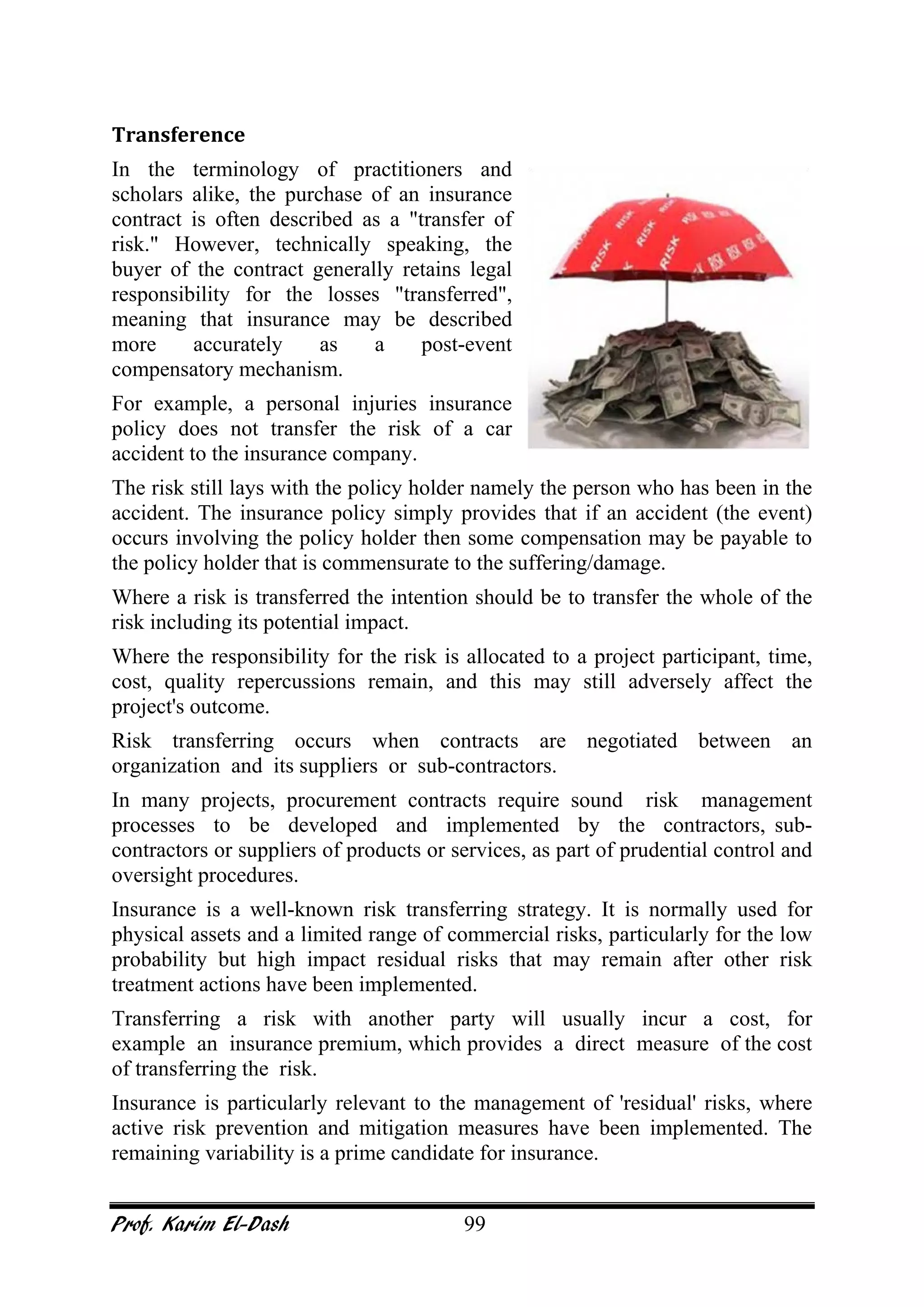 Prof. Karim El-Dash 99
Transference
In the terminology of practitioners and
scholars alike, the purchase of an insurance
contract is often described as a "transfer of
risk." However, technically speaking, the
buyer of the contract generally retains legal
responsibility for the losses "transferred",
meaning that insurance may be described
more accurately as a post-event
compensatory mechanism.
For example, a personal injuries insurance
policy does not transfer the risk of a car
accident to the insurance company.
The risk still lays with the policy holder namely the person who has been in the
accident. The insurance policy simply provides that if an accident (the event)
occurs involving the policy holder then some compensation may be payable to
the policy holder that is commensurate to the suffering/damage.
Where a risk is transferred the intention should be to transfer the whole of the
risk including its potential impact.
Where the responsibility for the risk is allocated to a project participant, time,
cost, quality repercussions remain, and this may still adversely affect the
project's outcome.
Risk transferring occurs when contracts are negotiated between an
organization and its suppliers or sub-contractors.
In many projects, procurement contracts require sound risk management
processes to be developed and implemented by the contractors, sub-
contractors or suppliers of products or services, as part of prudential control and
oversight procedures.
Insurance is a well-known risk transferring strategy. It is normally used for
physical assets and a limited range of commercial risks, particularly for the low
probability but high impact residual risks that may remain after other risk
treatment actions have been implemented.
Transferring a risk with another party will usually incur a cost, for
example an insurance premium, which provides a direct measure of the cost
of transferring the risk.
Insurance is particularly relevant to the management of 'residual' risks, where
active risk prevention and mitigation measures have been implemented. The
remaining variability is a prime candidate for insurance.
 