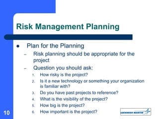 10
Risk Management Planning
 Plan for the Planning
– Risk planning should be appropriate for the
project
– Question you should ask:
1. How risky is the project?
2. Is it a new technology or something your organization
is familiar with?
3. Do you have past projects to reference?
4. What is the visibility of the project?
5. How big is the project?
6. How important is the project?
 