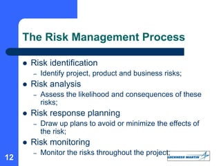 12
The Risk Management Process
 Risk identification
– Identify project, product and business risks;
 Risk analysis
– Assess the likelihood and consequences of these
risks;
 Risk response planning
– Draw up plans to avoid or minimize the effects of
the risk;
 Risk monitoring
– Monitor the risks throughout the project;
 