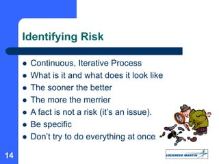 14
Identifying Risk
 Continuous, Iterative Process
 What is it and what does it look like
 The sooner the better
 The more the merrier
 A fact is not a risk (it’s an issue).
 Be specific
 Don’t try to do everything at once
 