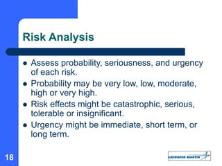 18
Risk Analysis
 Assess probability, seriousness, and urgency
of each risk.
 Probability may be very low, low, moderate,
high or very high.
 Risk effects might be catastrophic, serious,
tolerable or insignificant.
 Urgency might be immediate, short term, or
long term.
 