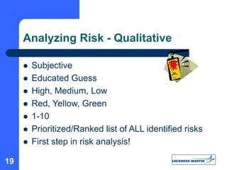 19
Analyzing Risk - Qualitative
 Subjective
 Educated Guess
 High, Medium, Low
 Red, Yellow, Green
 1-10
 Prioritized/Ranked list of ALL identified risks
 First step in risk analysis!
 