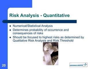 20
Risk Analysis - Quantitative
 Numerical/Statistical Analysis
 Determines probability of occurrence and
consequences of risks
 Should be focused to highest risks as determined by
Qualitative Risk Analysis and Risk Threshold
 