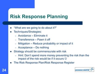 24
Risk Response Planning
 “What are we going to do about it?”
 Techniques/Strategies:
– Avoidance – Eliminate it
– Transference – Pawn it off
– Mitigation – Reduce probability or impact of it
– Acceptance – Do nothing
 Strategy should be commensurate with risk
– Hint: Don’t spend more money preventing the risk than the
impact of the risk would be if it occurs 
 The Risk Response Plan/Risk Response Register
 