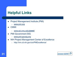 31
Helpful Links
 Project Management Institute (PMI)
– www.pmi.org
 CMMI
– www.sei.cmu.edu/cmmi/
 PMI Government SIG
– www.pmi-govsig.org
 NIH Project Management Center of Excellence
– http://irm.cit.nih.gov/cio/PMExcellence/
 