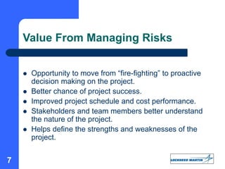 7
Value From Managing Risks
 Opportunity to move from “fire-fighting” to proactive
decision making on the project.
 Better chance of project success.
 Improved project schedule and cost performance.
 Stakeholders and team members better understand
the nature of the project.
 Helps define the strengths and weaknesses of the
project.
 