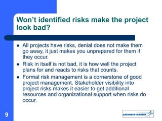 9
 All projects have risks, denial does not make them
go away, it just makes you unprepared for them if
they occur.
 Risk in itself is not bad, it is how well the project
plans for and reacts to risks that counts.
 Formal risk management is a cornerstone of good
project management. Stakeholder visibility into
project risks makes it easier to get additional
resources and organizational support when risks do
occur.
Won’t identified risks make the project
look bad?
 