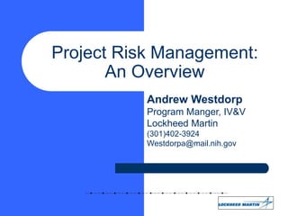 Project Risk Management:
An Overview
Andrew Westdorp
Program Manger, IV&V
Lockheed Martin
(301)402-3924
Westdorpa@mail.nih.gov
 