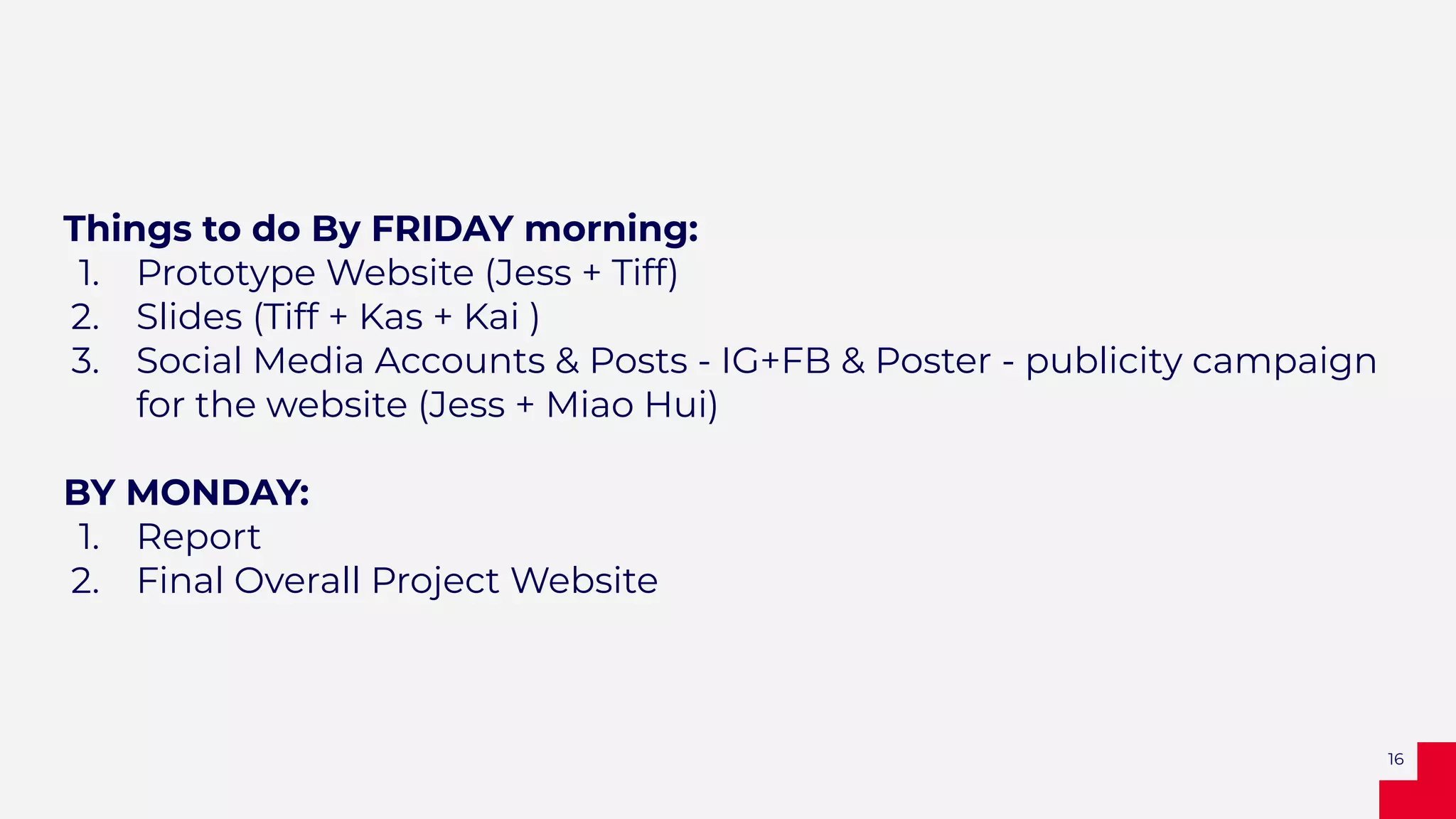 Things to do By FRIDAY morning:
1. Prototype Website (Jess + Tiff)
2. Slides (Tiff + Kas + Kai )
3. Social Media Accounts & Posts - IG+FB & Poster - publicity campaign
for the website (Jess + Miao Hui)
BY MONDAY:
1. Report
2. Final Overall Project Website
16
 